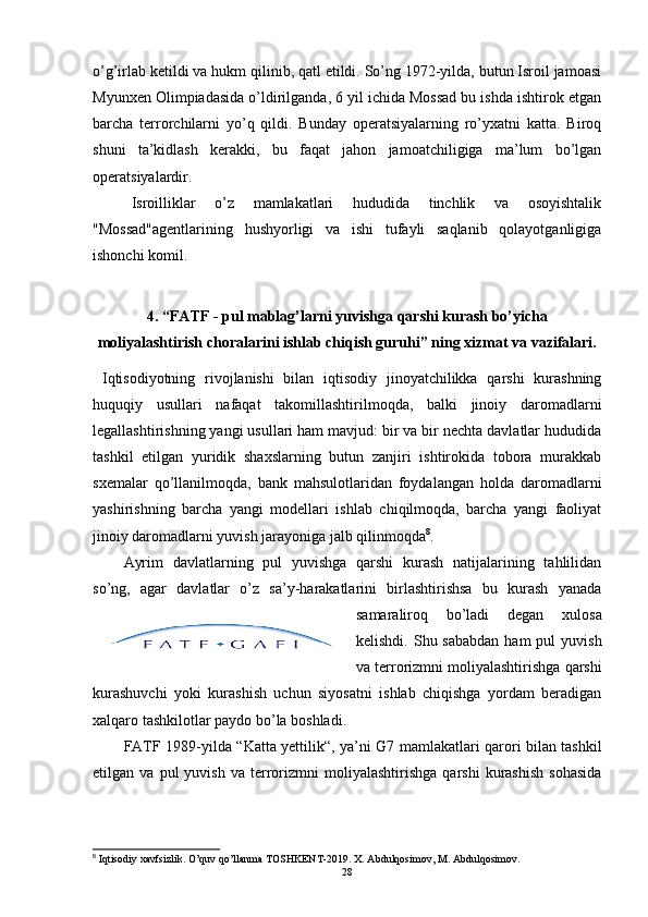 o’g’irlab ketildi va hukm qilinib, qatl etildi. So’ng 1972-yilda, butun Isroil jamoasi
Myunxen Olimpiadasida o’ldirilganda, 6 yil ichida Mossad bu ishda ishtirok etgan
barcha   terrorchilarni   yo’q   qildi.   Bunday   operatsiyalarning   ro’yxatni   katta.   Biroq
shuni   ta’kidlash   kerakki,   bu   faqat   jahon   jamoatchiligiga   ma’lum   bo’lgan
operatsiyalardir.
Isroilliklar   o’z   mamlakatlari   hududida   tinchlik   va   osoyishtalik
"Mossad"agentlarining   hushyorligi   va   ishi   tufayli   saqlanib   qolayotganligiga
ishonchi komil.
4. “FATF - pul mablag’larni yuvishga qarshi kurash bo’yicha
moliyalashtirish choralarini ishlab chiqish guruhi” ning xizmat va vazifalari.
  Iqtisodiyotning   rivojlanishi   bilan   iqtisodiy   jinoyatchilikka   qarshi   kurashning
huquqiy   usullari   nafaqat   takomillashtirilmoqda,   balki   jinoiy   daromadlarni
legallashtirishning yangi usullari ham mavjud: bir va bir nechta davlatlar hududida
tashkil   etilgan   yuridik   shaxslarning   butun   zanjiri   ishtirokida   tobora   murakkab
sxemalar   qo’llanilmoqda,   bank   mahsulotlaridan   foydalangan   holda   daromadlarni
yashirishning   barcha   yangi   modellari   ishlab   chiqilmoqda,   barcha   yangi   faoliyat
jinoiy daromadlarni yuvish jarayoniga jalb qilinmoqda 8
. 
Ayrim   davlatlarning   pul   yuvishga   qarshi   kurash   natijalarining   tahlilidan
so’ng,   agar   davlatlar   o’z   sa’y-harakatlarini   birlashtirishsa   bu   kurash   yanada
samaraliroq   bo’ladi   degan   xulosa
kelishdi.  Shu sababdan   ham  pul   yuvish
va terrorizmni moliyalashtirishga qarshi
kurashuvchi   yoki   kurashish   uchun   siyosatni   ishlab   chiqishga   yordam   beradigan
xalqaro tashkilotlar  paydo bo’la boshladi.
FATF 1989- yilda   “Katta yettilik“,   ya’ni   G7   mamlakatlari qarori bilan tashkil
etilgan  va   pul   yuvish   va   terrorizmni   moliyalashtirishga   qarshi   kurashish   sohasida
8
 Iqtisodiy xavfsizlik. O’quv qo’llanma TOSHKENT-2019. X. Abdulqosimov, M. Abdulqosimov.
28 