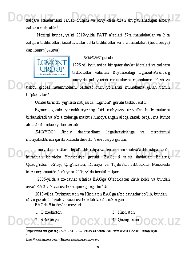 xalqaro   standartlarni   ishlab   chiqish   va   joriy   etish   bilan   shug’ullanadigan   asosiy
xalqaro institutdir 9
. 
Hozirgi   kunda,   ya’ni   2019-yilda   FATF   a’zolari   37ta   mamlakatlar   va   2   ta
xalqaro tashkilotlar, kuzatuvchilar 23 ta tashkilotlar va 1 ta mamlakat  (Indoneziya)
dan iborat (1-ilova).
EGMONT  guruhi.
1995 yil   iyun oyida bir qator davlat idoralari va xalqaro
tashkilotlar   vakillari   Bryusse ldagi   Egmont-Arenberg
saroyida   pul   yuvish   masalalarini   muhokama   qilish   va
ushbu   global   muammolarni   bartaraf   etish   yo’llarini   muhokama   qilish   uchun
to’plandilar 10
.
Ushbu birinchi yig’ilish natijasida  "Egmont " guruhi tashkil etildi.
Egmont   guruhi   yurisdiktsiyaning   164   moliyaviy   razvedka   bo’linmalarini
birlashtiradi va o’z a’zolariga maxsus himoyalangan aloqa kanali orqali ma’lumot
almashish imkoniyatini beradi. 
EAG (YOG)   Jinoiy   daromadlarni   legallashtirishga   va   terrorizmni
moliyalashtirish qarshi kurashishuvchi Yevroosiyo guruhi.  
Jinoiy daromadlarni legallashtirishga va terrorizmni moliyalashtirishga qarshi
kurashish   bo’yicha   Yevroosiyo   guruhi   (EAG)   6   ta’sis   davlatlar:   Belarus,
Qozog’iston,   Xitoy,   Qirg’iziston,   Rossiya   va   Tojikiston   ishtirokida   Moskvada
ta’sis anjumanida 6-oktyabr 2004-yilda tashkil etilgan. 
2005-yilda   a’zo-davlat   sifatida   EAGga   O’zbekiston   kirib   keldi   va   bundan
avval EAGda kuzatuvchi maqomiga ega bo’ldi. 
2010-yilda Turkmaniston va Hindiston EAGga a’zo davlatlar bo’lib, bundan 
oldin guruh faoliyatida kuzatuvchi sifatida ishtirok etgan.
EAGda 9 ta davlat mavjud: 
1. O’zbekiston
2. Belarusiya 3. Hindiston
4. Qozog’iston
9
https://www.fatf-gafi.org   FATF-GAFI.ORG - Financial Action Task Force (FATF). FATF  – rasmiy sayti.
10
  
https://www.egmont.com  – Egmont gurhuning rasmiy sayti.
29 