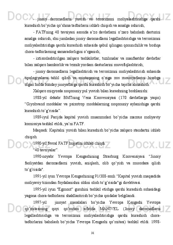 -   jinoiy   daromadlarni   yuvish   va   terrorizmni   moliyalashtirishga   qarshi
kurashish bo’yicha qo’shma tadbirlarni ishlab chiqish va amalga oshirish;
-   FATFning   40   tavsiyasi   asosida   a’zo   davlatlarni   o’zaro   baholash   dasturini
amalga oshirish, shu jumladan jinoiy daromadlarni legallashtirishga va terrorizmni
moliyalashtirishga qarshi kurashish sohasida qabul qilingan qonunchilik va boshqa
chora-tadbirlarning samaradorligini o’rganish;
-   ixtisoslashtirilgan   xalqaro   tashkilotlar,   tuzilmalar   va   manfaatdor   davlatlar
bilan xalqaro hamkorlik va texnik yordam dasturlarini muvofiqlashtirish;
- jinoiy daromadlarni legallashtirish va terrorizmni moliyalashtirish sohasida
tipologiyalarni   tahlil   qilish   va   mintaqaning   o’ziga   xos   xususiyatlarini   hisobga
olgan holda bunday jinoyatlarga qarshi kurashish bo’yicha tajriba almashish.
Xalqaro miqyosda noqonuniy pul yuvish bilan kurashning boshlanishi:
1988-yil   dekabr   BMTning   Vena   Konvensiyasi   (170   davlatlarga   yaqin)
“Giyohvand   moddalar   va   psixotrop   moddalarning   noqonuniy   aylanishiga   qarshi
kurashish to’g’risida”.
1989-iyul   Parij da   kapital   yuvish   muammolari   bo’yicha   maxsus   moliyaviy
komissiya tashkil etildi, ya’ni  FATF .  
Maqsadi: Kapitalni yuvish bilan kurashish bo’yicha xalqaro standartni ishlab
chiqish .
1990-yil fevral  FATF  hujjatini ishlab chiqdi. 
“40 tavsiyalar”.
1990-noyabr   Yevropa   Kengashining   Strasburg   Konvensiyasi   “Jinoiy
faoliyatdan   daromadlarni   yuvish,   aniqlash,   olib   qo’yish   va   musodara   qilish
to’g’risida".  
1991-yil iyun  Yevropa Kengashining 91/308-sonli “Kapital yuvish maqsadida
moliyaviy tizimdan foydalanishni oldini olish to’g’risida" gi direktivasi. 
1995-yil  iyun   "Egmont“   guruhini  tashkil  etishga qarshi  kurashish  sohasidagi
yagona chora-tadbirlarni shakllantirish bo’yicha qoidalar belgilandi. 
1997-yil     jinoyat   masalalari   bo’yicha   Yevropa   Kengashi   Yevropa
qo’mitasining   quyi   qo’mitasi   sifatida   MANIVEL   ( Jinoiy   daromadlarni
legallashtirishga   va   terrorizmni   moliyalashtirishga   qarshi   kurashish   chora-
tadbirlarini   baholash   bo’yicha   Yevropa   Kengashi   qo’mitasi)   tashkil   etildi.   1998-
31 