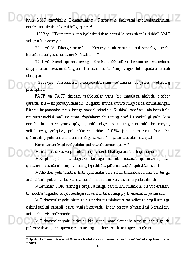 iyun   BMT   xavfsizlik   Kengashining   “Terroristik   faoliyatni   moliyalashtirishga
qarshi kurashish to’g’risida” gi qarori 11
. 
  1999-yil   “Terrorizmni moliyalashtirishga qarshi kurashish to’g’risida” BMT
xalqaro konvensiyasi.
2000-yil   Volfsberg   prinsiplari   “Xususiy   bank   sohasida   pul   yuvishga   qarshi
kurashish bo’yicha umumiy ko’rsatmalar”.
2001-yil   Bazel   qo’mitasining   “ Kredit   tashkilotlari   tomonidan   mijozlarni
diqqat   bilan   tekshirish"hujjati.   Birinchi   marta   "mijozingiz   bil"   qoidasi   ishlab
chiqilgan.
  2002-yil   Terrorizmni   moliyalashtirishni   to’xtatish   bo’yicha   Volfsberg
prinsiplari.
FATF   va   FATF   tipidagi   tashkilotlar   yana   bir   masalaga   alohida   e’tobor
qaratdi.  Bu  –  kriptovalyutalardir.  Bugunbi  kunda  dunyo  miqyosida   ommalashgan
Bitcoin kripatavalyutasini bunga yaqqol misoldir. Shubhali taraflari juda ham ko’p
uni  yaratuvchisi  ma’lum  emas,  foydalanuvchilarning profili   anonimligi   ya’ni  kim
qancha   bitcoin   mayning   qilgani,   sotib   olgani   yoki   sotganini   bilib   bo’lmaydi,
soliqlarning   yo’qligi,   pul   o’tkazmalaridan   0.03%   juda   ham   past   foiz   olib
qolinishligi yoki umuman olinmasligi va yana bir qator sabablari mavjud.
Nima uchun kriptovalyutalar pul yuvish uchun qulay ?
 Bitcoin adress va protokoli mijoz identifikatsiyasini talab qilmaydi.
 Kriptobirjalar   odatdagidek   tartibga   solinib,   nazorat   qilinmaydi,   ular
qonuniy ravishda o’z mijozlarining tegishli hujjatlarini saqlab qolishlari shart.
 Miksher yoki tumbler kabi qurilmalar bir nechta tranzaktsiyalarni bir-biriga
aralashtirib yuboradi, bu esa ma’lum bir manzilni kuzatishni qiyinlashtiradi.
 Bitimlar   TOR   tarmog’i   orqali   amalga   oshirilishi   mumkin,   bu   veb-trafikni
bir nechta tugunlar orqali boshqaradi va shu bilan haqiqiy IP-manzilni yashiradi.
 O’tkazmalar yoki bitimlar bir necha mamlakat va tashkilotlar orqali amlaga
oshirilganligi   sababli   qaysi   yurisdiktsiyada   jinoiy   tergov   o’tkazilishi   kerakligini
aniqlash qiyin bo’lmoqda 
 O’tkazmalar   yoki   bitimlar   bir   necha   mamlakatlarda   amalga   oshirilganda
pul yuvishga qarshi qaysi qonunlarning qo’llanilishi kerakligini aniqlash.
11
http://tashkenttimes.uz/economy/1926-size-of-uzbekistan-s-shadow-economy-at-over-50-of-gdp-deputy-economy-
minister
32 