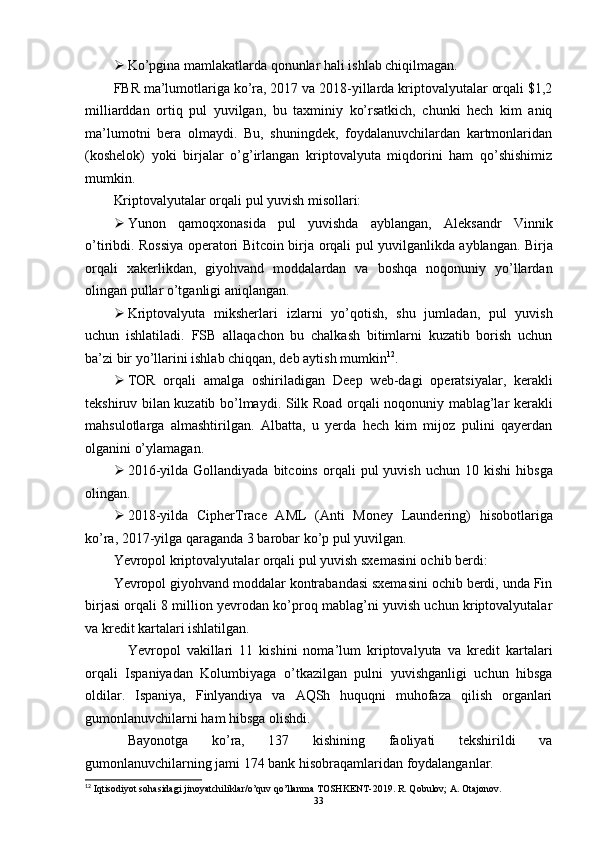  Ko’pgina mamlakatlarda qonunlar hali ishlab chiqilmagan.
FBR ma’lumotlariga ko’ra, 2017 va 2018-yillarda kriptovalyutalar orqali $1,2
milliarddan   ortiq   pul   yuvilgan,   bu   taxminiy   ko’rsatkich,   chunki   hech   kim   aniq
ma’lumotni   bera   olmaydi.   Bu,   shuningdek,   foydalanuvchilardan   kartmonlaridan
(koshelok)   yoki   birjalar   o’g’irlangan   kriptovalyuta   miqdorini   ham   qo’shishimiz
mumkin.
Kriptovalyutalar orqali pul yuvish misollari:
 Yunon   qamoqxonasida   pul   yuvishda   ayblangan,   Aleksandr   Vinnik
o’tiribdi. Rossiya operatori   Bitcoin birja   orqali pul yuvilganlikda ayblangan. Birja
orqali   xakerlikdan,   giyohvand   moddalardan   va   boshqa   noqonuniy   yo’llardan
olingan pullar o’tganligi aniqlangan.
 Kriptovalyuta   miksherlari   izlarni   yo’qotish,   shu   jumladan,   pul   yuvish
uchun   ishlatiladi.   FSB   allaqachon   bu   chalkash   bitimlarni   kuzatib   borish   uchun
ba’zi bir yo’llarini ishlab chiqqan, deb aytish mumkin 12
.
 TOR   orqali   amalga   oshiriladigan   Deep   web-dagi   operatsiyalar,   kerakli
tekshiruv bilan kuzatib bo’lmaydi.   Silk Road   orqali noqonuniy mablag’lar kerakli
mahsulotlarga   almashtirilgan.   Albatta,   u   yerda   hech   kim   mijoz   pulini   qayerdan
olganini o’ylamagan.
 2016-yilda  Gollandiyada  bitcoins   orqali   pul  yuvish  uchun   10 kishi   hibsga
olingan.
 2018-yilda   CipherTrace   AML   (Anti   Money   Laundering)   hisobotlariga
ko’ra,  2017-yilg a qaraganda  3 barobar ko’p pul  yuvilgan. 
Yevropol kriptovalyutalar orqali pul yuvish sxemasini ochib berdi:
Yevropol giyohvand moddalar kontrabandasi sxemasini ochib berdi, unda Fin
birjasi orqali 8 million yevrodan ko’proq mablag’ni yuvish uchun kriptovalyutalar
va kredit kartalari ishlatilgan.
Yevropol   vakillari   11   kishini   noma’lum   kriptovalyuta   va   kredit   kartalari
orqali   Ispaniyadan   Kolumbiyaga   o’tkazilgan   pulni   yuvishganligi   uchun   hibsga
oldilar.   Ispaniya,   Finlyandiya   va   AQSh   huquqni   muhofaza   qilish   organlari
gumonlanuvchilarni ham hibsga olishdi.
Bayonotga   ko’ra,   137   kishining   faoliyati   tekshirildi   va
gumonlanuvchilarning jami 174 bank hisobraqamlaridan foydalanganlar.
12
 Iqtisodiyot sohasidagi jinoyatchiliklar/o’quv qo’llanma TOSHKENT-2019. R. Qobulov; A. Otajonov.
33 