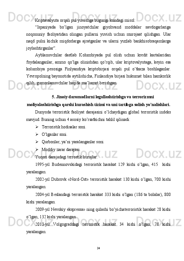 Kriptavalyuta orqali pul yuvishga bugungi kundagi misol:
“Ispaniyada   bo’lgan   jinoyatchilar   giyohvand   moddalar   savdogarlariga
noqonuniy   faoliyatidan   olingan   pullarni   yuvish   uchun   murojaat   qilishgan.   Ular
naqd   pulni   kichik   miqdorlarga   ajratganlar   va   ularni   yuzlab   bankhisobraqamlarga
joylashtirganlar”.
Ayblanuvchilar   dastlab   Kolumbiyada   pul   olish   uchun   kredit   kartalaridan
foydalanganlar,   ammo   qo’lga   olinishdan   qo’rqib,   ular   kriptovalyutaga,   keyin   esa
kolumbiya   pesosiga   Finlyandiya   kriptobirjasi   orqali   pul   o’tkaza   boshlaganlar.
Yevropolning bayonotida aytilishicha, Finlandiya birjasi hukumat bilan hamkorlik
qilib, gumonlanuvchilar haqida ma’lumot berishgan.
5. Jinoiy daromadlarni legallashtirishga va terrorizmni
moliyalashtirishga qarshi kurashish tizimi va uni tartibga solish yo’nalishlari.
Dunyoda   terroristik   faoliyat   darajasini   o’lchaydigan   global   terroristik   indeks
mavjud. Buning uchun 4 asosiy ko’rsatkichni tahlil qilinadi:
 Terroristik hodisalar soni.
 O’lganlar soni.
 Qurbonlar, ya’ni yaralanganlar soni.
 Moddiy zarar darajasi.
Y u qori darajadagi terrostik h urujlar:
1995-yil   Budennovskidagi   terroristik   harakat   129   kishi   o’lgan,   415     kishi
yaralangan.
2002-yil  Dubrovk «Nord-Ost» terroristik harakat  130 kishi  o’lgan, 700 kishi
yaralangan.
2004-yil Beslandagi terroristik harakat 333 kishi o’lgan (186 ta bolalar), 800
kishi yaralangan.
2009-yil Nevskiy ekspressa» ning qulashi bo’yichaterroristik harakat 28 kishi
o’lgan, 132 kishi yaralangan.
2013-yil   Volgograddagi   terroristik   harakat   34   kishi   o’lgan,   78   kishi
yaralangan.
34 