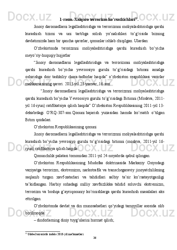 1-rasm. Xalqaro terrorizm ko’rsatkichlari 13
.
Jinoiy daromadlarni legallashtirishga va terrorizmni moliyalashtirishga qarshi
kurashish   tizimi   va   uni   tartibga   solish   yo’nalishlari   to’g’risida   bizning
davlatimizda ham bir qancha qarorlar, qonunlar ishlab chiqilgan. Ulardan:
O’zbekistonda   terorizmni   moliyalashtirishga   qarshi   kurashish   bo’yicha
meyo’riy-huquqiy hujjatlar
“Jinoiy   daromadlarni   legallashtirishga   va   terrorizmni   moliyalashtirishga
qarshi   kurashish   bo’yicha   yevroosiyo   guruhi   to’g’risidagi   bitimni   amalga
oshirishga   doir   tashkiliy   chora-tadbirlar   haqida”   o’zbekiston   respublikasi   vazirlar
mahkamasining qarori. 2013-yil 23-yanvar, 16-son
        “Jinoiy   daromadlarni   legallashtirishga   va   terrorizmni   moliyalashtirishga
qarshi kurashish bo’yicha Yevroosiyo guruhi to’g’risidagi Bitimni (Moskva, 2011-
yil 16-iyun) ratifikatsiya qilish haqida” O’zbekiston Respublikasining 2011-yil 13-
dekabrdagi   O’RQ-307-son   Qonuni   bajarish   yuzasidan   hamda   ko’rsatib   o’tilgan
Bitim qoidalari.
O’zbekiston Respublikasining qonuni
Jinoiy daromadlarni legallashtirishga va terrorizmni moliyalashtirishga qarshi
kurashish   bo’yicha   yevrosiyo   guruhi   to’g’risidagi   bitimni   (moskva,   2011-yil   16-
iyun) ratifikatsiya qilish haqida
Qonunchilik palatasi tomonidan 2011-yil 24-noyabrda qabul qilingan.
O’zbekiston   Respublikasining   Mudofaa   doktrinasida   Markaziy   Osiyodagi
vaziyatga  terrorizm,  ekstremizm,  narkotrafik  va  transchegaraviy   jinoyatchilikning
saqlanib   turgan   xavf-xatarlari   va   tahdidlari   salbiy   ta’sir   ko’rsatayotganligi
ta’kidlangan.   Harbiy   sohadagi   milliy   xavfsizlikka   tahdid   soluvchi   ekstremizm,
terrorizm   va   boshqa   g’ayriqonuniy   ko’rinishlarga   qarshi   kurashish   masalalari   aks
ettirilgan.
O’zbekistonda  davlat va din munosabatlari  qo’yidagi tamoyillar asosida  olib
borilmoqda:
– dindorlarning diniy tuyg’ularini hurmat qilish;
13
  Global terroristik indeks 2018-yil ma'lumotlari
36 