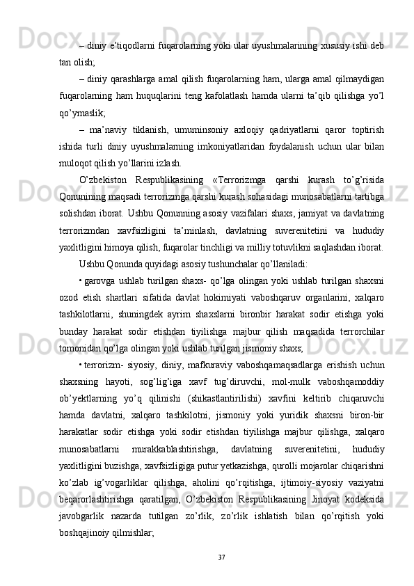 – diniy e’tiqodlarni fuqarolarning yoki ular uyushmalarining xususiy ishi deb
tan olish;
– diniy  qarashlarga  amal  qilish  fuqarolarning ham,  ularga  amal   qilmaydigan
fuqarolarning   ham   huquqlarini   teng   kafolatlash   hamda   ularni   ta’qib   qilishga   yo’l
qo’ymaslik;
–   ma’naviy   tiklanish,   umuminsoniy   axloqiy   qadriyatlarni   qaror   toptirish
ishida   turli   diniy   uyushmalarning   imkoniyatlaridan   foydalanish   uchun   ular   bilan
muloqot qilish yo’llarini izlash.
O’zbekiston   Respublikasining   «Terrorizmga   qarshi   kurash   to’g’risida
Qonunining maqsadi terrorizmga qarshi kurash sohasidagi munosabatlarni tartibga
solishdan iborat. Ushbu Qonunning asosiy vazifalari shaxs, jamiyat va davlatning
terrorizmdan   xavfsizligini   ta’minlash,   davlatning   suverenitetini   va   hududiy
yaxlitligini himoya qilish, fuqarolar tinchligi va milliy totuvlikni saqlashdan iborat.
Ushbu Qonunda quyidagi asosiy tushunchalar qo’llaniladi: 
• garovga   ushlab   turilgan   shaxs-   qo’lga   olingan   yoki   ushlab   turilgan   shaxsni
ozod   etish   shartlari   sifatida   davlat   hokimiyati   vaboshqaruv   organlarini,   xalqaro
tashkilotlarni,   shuningdek   ayrim   shaxslarni   bironbir   harakat   sodir   etishga   yoki
bunday   harakat   sodir   etishdan   tiyilishga   majbur   qilish   maqsadida   terrorchilar
tomonidan qo’lga olingan yoki ushlab turilgan jismoniy shaxs; 
• terrorizm-   siyosiy,   diniy,   mafkuraviy   vaboshqamaqsadlarga   erishish   uchun
shaxsning   hayoti,   sog’lig’iga   xavf   tug’diruvchi,   mol-mulk   vaboshqamoddiy
ob’yektlarning   yo’q   qilinishi   (shikastlantirilishi)   xavfini   keltirib   chiqaruvchi
hamda   davlatni,   xalqaro   tashkilotni,   jismoniy   yoki   yuridik   shaxsni   biron-bir
harakatlar   sodir   etishga   yoki   sodir   etishdan   tiyilishga   majbur   qilishga,   xalqaro
munosabatlarni   murakkablashtirishga,   davlatning   suverenitetini,   hududiy
yaxlitligini buzishga, xavfsizligiga putur yetkazishga, qurolli mojarolar chiqarishni
ko’zlab   ig’vogarliklar   qilishga,   aholini   qo’rqitishga,   ijtimoiy-siyosiy   vaziyatni
beqarorlashtirishga   qaratilgan,   O’zbekiston   Respublikasining   Jinoyat   kodeksida
javobgarlik   nazarda   tutilgan   zo’rlik,   zo’rlik   ishlatish   bilan   qo’rqitish   yoki
boshqajinoiy qilmishlar; 
37