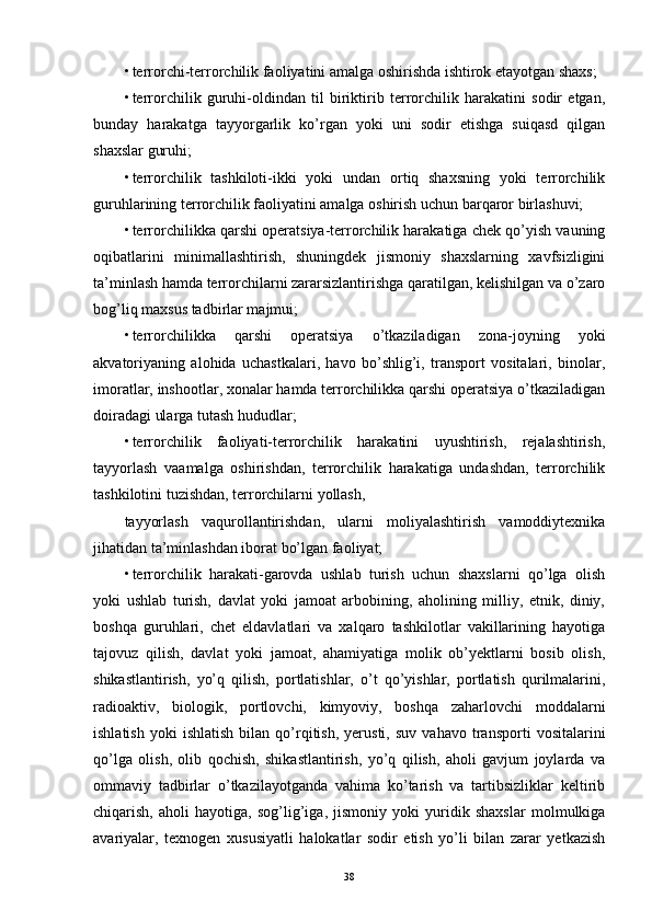 • terrorchi-terrorchilik faoliyatini amalga oshirishda ishtirok etayotgan shaxs; 
• terrorchilik   guruhi-oldindan   til   biriktirib   terrorchilik   harakatini   sodir   etgan,
bunday   harakatga   tayyorgarlik   ko’rgan   yoki   uni   sodir   etishga   suiqasd   qilgan
shaxslar guruhi; 
• terrorchilik   tashkiloti-ikki   yoki   undan   ortiq   shaxsning   yoki   terrorchilik
guruhlarining terrorchilik faoliyatini amalga oshirish uchun barqaror birlashuvi; 
• terrorchilikka qarshi operatsiya-terrorchilik harakatiga chek qo’yish vauning
oqibatlarini   minimallashtirish,   shuningdek   jismoniy   shaxslarning   xavfsizligini
ta’minlash hamda terrorchilarni zararsizlantirishga qaratilgan, kelishilgan va o’zaro
bog’liq maxsus tadbirlar majmui; 
• terrorchilikka   qarshi   operatsiya   o’tkaziladigan   zona-joyning   yoki
akvatoriyaning   alohida   uchastkalari,   havo   bo’shlig’i,   transport   vositalari,   binolar,
imoratlar, inshootlar, xonalar hamda terrorchilikka qarshi operatsiya o’tkaziladigan
doiradagi ularga tutash hududlar; 
• terrorchilik   faoliyati-terrorchilik   harakatini   uyushtirish,   rejalashtirish,
tayyorlash   vaamalga   oshirishdan,   terrorchilik   harakatiga   undashdan,   terrorchilik
tashkilotini tuzishdan, terrorchilarni yollash, 
tayyorlash   vaqurollantirishdan,   ularni   moliyalashtirish   vamoddiytexnika
jihatidan ta’minlashdan iborat bo’lgan faoliyat; 
• terrorchilik   harakati-garovda   ushlab   turish   uchun   shaxslarni   qo’lga   olish
yoki   ushlab   turish,   davlat   yoki   jamoat   arbobining,   aholining   milliy,   etnik,   diniy,
boshqa   guruhlari,   chet   eldavlatlari   va   xalqaro   tashkilotlar   vakillarining   hayotiga
tajovuz   qilish,   davlat   yoki   jamoat,   ahamiyatiga   molik   ob’yektlarni   bosib   olish,
shikastlantirish,   yo’q   qilish,   portlatishlar,   o’t   qo’yishlar,   portlatish   qurilmalarini,
radioaktiv,   biologik,   portlovchi,   kimyoviy,   boshqa   zaharlovchi   moddalarni
ishlatish   yoki   ishlatish   bilan  qo’rqitish,   yerusti,   suv   vahavo   transporti   vositalarini
qo’lga   olish,   olib   qochish,   shikastlantirish,   yo’q   qilish,   aholi   gavjum   joylarda   va
ommaviy   tadbirlar   o’tkazilayotganda   vahima   ko’tarish   va   tartibsizliklar   keltirib
chiqarish,   aholi   hayotiga,   sog’lig’iga,   jismoniy   yoki   yuridik   shaxslar   molmulkiga
avariyalar,   texnogen   xususiyatli   halokatlar   sodir   etish   yo’li   bilan   zarar   yetkazish
38 