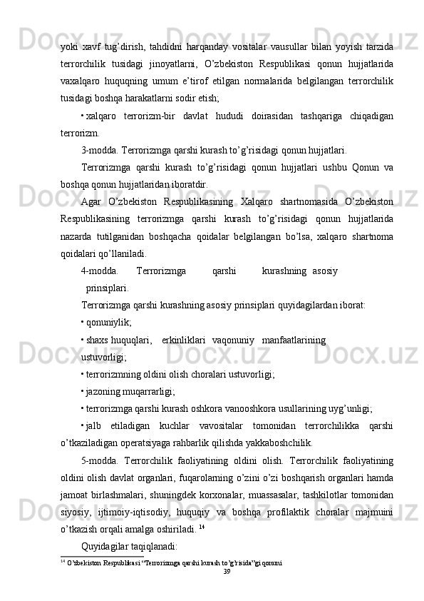 yoki   xavf   tug’dirish,   tahdidni   harqanday   vositalar   vausullar   bilan   yoyish   tarzida
terrorchilik   tusidagi   jinoyatlarni,   O’zbekiston   Respublikasi   qonun   hujjatlarida
vaxalqaro   huquqning   umum   e’tirof   etilgan   normalarida   belgilangan   terrorchilik
tusidagi boshqa harakatlarni sodir etish; 
• xalqaro   terrorizm-bir   davlat   hududi   doirasidan   tashqariga   chiqadigan
terrorizm. 
3-modda. Terrorizmga qarshi kurash to’g’risidagi qonun hujjatlari.  
Terrorizmga   qarshi   kurash   to’g’risidagi   qonun   hujjatlari   ushbu   Qonun   va
boshqa qonun hujjatlaridan iboratdir. 
Agar   O’zbekiston   Respublikasining   Xalqaro   shartnomasida   O’zbekiston
Respublikasining   terrorizmga   qarshi   kurash   to’g’risidagi   qonun   hujjatlarida
nazarda   tutilganidan   boshqacha   qoidalar   belgilangan   bo’lsa,   xalqaro   shartnoma
qoidalari qo’llaniladi. 
4-modda.  Terrorizmga  qarshi  kurashning  asosiy  
prinsiplari. 
Terrorizmga qarshi kurashning asosiy prinsiplari quyidagilardan iborat: 
• qonuniylik; 
• shaxs  huquqlari,  erkinliklari  vaqonuniy  manfaatlarining 
ustuvorligi; 
• terrorizmning oldini olish choralari ustuvorligi; 
• jazoning muqarrarligi; 
• terrorizmga qarshi kurash oshkora vanooshkora usullarining uyg’unligi; 
• jalb   etiladigan   kuchlar   vavositalar   tomonidan   terrorchilikka   qarshi
o’tkaziladigan operatsiyaga rahbarlik qilishda yakkaboshchilik. 
5-modda.   Terrorchilik   faoliyatining   oldini   olish.   Terrorchilik   faoliyatining
oldini olish davlat organlari, fuqarolarning o’zini o’zi boshqarish organlari hamda
jamoat  birlashmalari,  shuningdek korxonalar, muassasalar,  tashkilotlar  tomonidan
siyosiy,   ijtimoiy-iqtisodiy,   huquqiy   va   boshqa   profilaktik   choralar   majmuini
o’tkazish orqali amalga oshiriladi.  14
Quyidagilar taqiqlanadi: 
14
 O’zbekiston Respublikasi “Terrorizmga qarshi kurash to’g’risida”gi qonuni
39 