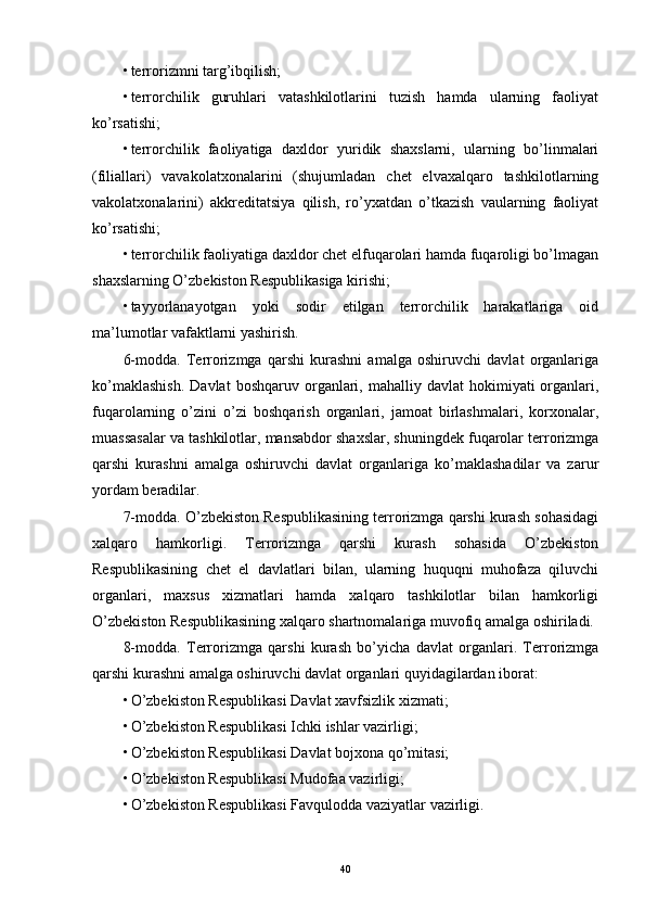 • terrorizmni targ’ibqilish; 
• terrorchilik   guruhlari   vatashkilotlarini   tuzish   hamda   ularning   faoliyat
ko’rsatishi; 
• terrorchilik   faoliyatiga   daxldor   yuridik   shaxslarni,   ularning   bo’linmalari
(filiallari)   vavakolatxonalarini   (shujumladan   chet   elvaxalqaro   tashkilotlarning
vakolatxonalarini)   akkreditatsiya   qilish,   ro’yxatdan   o’tkazish   vaularning   faoliyat
ko’rsatishi; 
• terrorchilik faoliyatiga daxldor chet elfuqarolari hamda fuqaroligi bo’lmagan
shaxslarning O’zbekiston Respublikasiga kirishi; 
• tayyorlanayotgan   yoki   sodir   etilgan   terrorchilik   harakatlariga   oid
ma’lumotlar vafaktlarni yashirish. 
6-modda.   Terrorizmga   qarshi   kurashni   amalga   oshiruvchi   davlat   organlariga
ko’maklashish.  Davlat   boshqaruv  organlari,  mahalliy  davlat  hokimiyati  organlari,
fuqarolarning   o’zini   o’zi   boshqarish   organlari,   jamoat   birlashmalari,   korxonalar,
muassasalar va tashkilotlar, mansabdor shaxslar, shuningdek fuqarolar terrorizmga
qarshi   kurashni   amalga   oshiruvchi   davlat   organlariga   ko’maklashadilar   va   zarur
yordam beradilar. 
7-modda. O’zbekiston Respublikasining terrorizmga qarshi kurash sohasidagi
xalqaro   hamkorligi.   Terrorizmga   qarshi   kurash   sohasida   O’zbekiston
Respublikasining   chet   el   davlatlari   bilan,   ularning   huquqni   muhofaza   qiluvchi
organlari,   maxsus   xizmatlari   hamda   xalqaro   tashkilotlar   bilan   hamkorligi
O’zbekiston Respublikasining xalqaro shartnomalariga muvofiq amalga oshiriladi. 
8-modda.   Terrorizmga   qarshi   kurash   bo’yicha   davlat   organlari.   Terrorizmga
qarshi kurashni amalga oshiruvchi davlat organlari quyidagilardan iborat: 
• O’zbekiston Respublikasi Davlat xavfsizlik xizmati; 
• O’zbekiston Respublikasi Ichki ishlar vazirligi; 
• O’zbekiston Respublikasi Davlat bojxona qo’mitasi; 
• O’zbekiston Respublikasi Mudofaa vazirligi; 
• O’zbekiston Respublikasi Favqulodda vaziyatlar vazirligi. 
40 