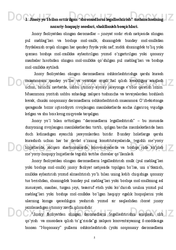 1. Jinoiy yo’l bilan orttirilgan “daromadlarni legallashtirish” tushunchasining
nazariy-huquqiy asoslari, shakllanish bosqichlari.
Jinoiy   faoliyatdan   olingan   daromadlar   –   jinoyat   sodir   etish   natijasida   olingan
pul   mablag’lari   va   boshqa   mol-mulk,   shuningdek   bunday   mol-mulkdan
foydalanish orqali olingan har qanday foyda yoki naf, xuddi shuningdek to’liq yoki
qisman   boshqa   mol-mulkka   aylantirilgan   yoxud   o’zgartirilgan   yoki   qonuniy
manbalar   hisobidan   olingan   mol-mulkka   qo’shilgan   pul   mablag’lari   va   boshqa
mol-mulkka aytiladi.
  Jinoiy   faoliyatdan   olingan   daromadlarni   oshkorlashtirishga   qarshi   kurash
muammosini   qanday   yo’llar   va   vositalar   orqali   hal   qilish   kerakligini   aniqlash
uchun, birinchi navbatda, ushbu ijtimoiy-siyosiy jarayonga e’tibor qaratish lozim.
Muammoni   yoritish   ushbu   sohadagi   xalqaro   tushuncha   va   tavsiyalardan   boshlash
kerak, chunki noqonuniy daromadlarni oshkorlashtirish muammosi O’zbekistonga
qaraganda   bozor   iqtisodiyoti   rivojlangan   mamlakatlarda   ancha   ilgariroq   vujudga
kelgan va shu bois keng miqyosda tarqalgan.
Jinoiy   yo’l   bilan   orttirilgan   “daromadlarni   legallashtirish”   –   bu   xususida
dunyoning rivojlangan mamlakatlardan tortib, qolgan barcha mamlakatlarida ham
duch   kelinadigan   ayanchli   jarayonlardan   biridir.   Bunday   holatlarga   qarshi
kurashish   uchun   har   bir   davlat   o’zining   konstitutsiyalarida,   tegishli   me’yoriy
hujjatlarida,   xalqaro   shartnomalarda,   konvensiyalarda   va   boshqa   juda   ko’plab
me’yoriy-huquqiy hujjatlarda tegishli tartiba choralar qo’llaniladi.
Jinoiy   faoliyatdan   olingan   daromadlarni   legallashtirish   mulk   (pul   mablag’lari
yoki   boshqa   mol-mulk)   jinoiy   faoliyat   natijasida   topilgan   bo’lsa,   uni   o’tkazish,
mulkka  aylantirish   yoxud  almashtirish   yo’li   bilan   uning  kelib   chiqishiga   qonuniy
tus  berishdan,   shuningdek  bunday  pul  mablag’lari   yoki  boshqa  mol-mulkning  asl
xususiyati,   manbai,   turgan   joyi,   tasarruf   etish   yoki   ko’chirish   usulini   yoxud   pul
mablag’lari   yoki   boshqa   mol-mulkka   bo’lgan   haqiqiy   egalik   huquqlarini   yoki
ularning   kimga   qarashligini   yashirish   yoxud   sir   saqlashdan   iborat   jinoiy
jazolanadigan ijtimoiy xavfli qilimishdir.
“Jinoiy   faoliyatdan   olingan   daromadlarni   legallashtirishni   aniqlash,   olib
qo’yish     va   musodara   qilish   to’g’risida”gi   xalqaro   konventsiyaning   6-moddasiga
binoan   “Noqonuniy”   pullarni   oshkorlashtirish   (yoki   noqonuniy   daromadlarni
5 