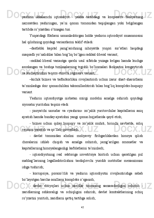 yashirin   ikkalamchi   iqtisodiyot   -   yakka   tartibdagi   va   kooperativ   faoliyatning
nazoratdan   yashiringan,   ya’ni   qonun   tomonidan   taqiqlangan   yoki   belgilangan
tartibda ro’yxatdan o’tmagan turi.
Yuqoridagi  fikrlarni  umumlashtirgan holda yashirin iqtisodiyot  muammosini
hal qilishning quyidagi variantlarini taklif etiladi:
– dastlabki   kapital   jamg’arishning   nihoyatda   yuqori   sur’atlari   haqidagi
maqsadli yo’nalishlar bilan bog’liq bo’lgan radikal-liberal variant;
– radikal-liberal   variantga   qarshi   usul   sifatida   yuzaga   kelgan   hamda   kuchga
asoslangan  va boshqa  tuzilmalarning tegishli  bo’linmalari  faoliyatini  kengaytirish
va kuchaytirishni taqozo etuvchi regressiv variant;
– kichik   biznes   va   tadbirkorlikni   rivojlantirish   uchun   zarur   shart-sharoitlarni
ta’minlashga doir qonunchilikni takomillashtirish bilan bog’liq kompleks-huquqiy
variant.
Yashirin   iqtisodiyotga   nisbatan   oxirgi   modelni   amalga   oshirish   quyidagi
siyosatni yuritishni taqozo etadi:
-   jinoyatchi   unsurlar   va   «yashirin»   xo’jalik   yurituvchilar   kapitallarini   aniq
ajratish hamda bunday ajratishni yangi qonun hujjatlarida qayd etish; 
-   biznes   uchun   qulay   huquqiy   va   xo’jalik   muhiti,   birinchi   navbatda,   soliq
rejimini yaratish va qo’llab-quvvatlash;
-   davlat   tomonidan   aholini   moliyaviy   firibgarliklardan   himoya   qilish
choralarini   ishlab   chiqish   va   amalga   oshirish,   jamg’arilgan   omonatlar   va
kapitallarning himoyalanganligi kafolatlarini ta’minlash;
-   iqtisodiyotning   real   sektoriga   investitsiya   kiritish   uchun   qaratilgan   pul
mablag’larining   legallashtirilishini   tasdiqlovchi   yuridik   institutlar   mexanizmini
ishga tushirish;
-   korrupsiya,   poraxo’rlik   va   yashirin   iqtisodiyotni   rivojlantirishga   sabab
bo’layotgan barcha omillarni kompleks o’rganish; 
-   davlat   ehtiyojlari   uchun   xaridlar   tizimining   samaradorligini   oshirish   -
xaridlarning   oshkoraligi   va   ochiqligini   oshirish,   davlat   kontraktlarining   ochiq
ro’yxatini yuritish, xaridlarni qattiq tartibga solish;
42