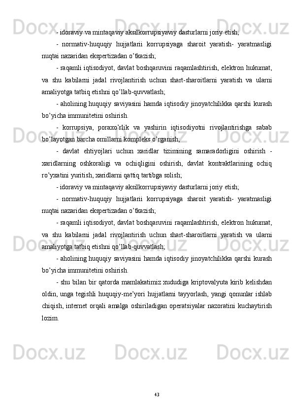 - idoraviy va mintaqaviy aksilkorrupsiyaviy dasturlarni joriy etish;
-   normativ-huquqiy   hujjatlarii   korrupsiyaga   sharoit   yaratish-   yaratmasligi
nuqtai nazaridan ekspertizadan o’tkazish;
- raqamli iqtisodiyot, davlat boshqaruvini raqamlashtirish, elektron hukumat,
va   shu   kabilarni   jadal   rivojlantirish   uchun   shart-sharoitlarni   yaratish   va   ularni
amaliyotga tatbiq etishni qo’llab-quvvatlash;
- aholining huquqiy saviyasini  hamda iqtisodiy jinoyatchilikka qarshi kurash
bo’yicha immunitetini oshirish. 
-   korrupsiya,   poraxo’rlik   va   yashirin   iqtisodiyotni   rivojlantirishga   sabab
bo’layotgan barcha omillarni kompleks o’rganish; 
-   davlat   ehtiyojlari   uchun   xaridlar   tizimining   samaradorligini   oshirish   -
xaridlarning   oshkoraligi   va   ochiqligini   oshirish,   davlat   kontraktlarining   ochiq
ro’yxatini yuritish, xaridlarni qattiq tartibga solish;
- idoraviy va mintaqaviy aksilkorrupsiyaviy dasturlarni joriy etish;
-   normativ-huquqiy   hujjatlarii   korrupsiyaga   sharoit   yaratish-   yaratmasligi
nuqtai nazaridan ekspertizadan o’tkazish;
- raqamli iqtisodiyot, davlat boshqaruvini raqamlashtirish, elektron hukumat,
va   shu   kabilarni   jadal   rivojlantirish   uchun   shart-sharoitlarni   yaratish   va   ularni
amaliyotga tatbiq etishni qo’llab-quvvatlash;
- aholining huquqiy saviyasini  hamda iqtisodiy jinoyatchilikka qarshi kurash
bo’yicha immunitetini oshirish. 
- shu bilan bir qatorda mamlakatimiz xududiga kriptovalyuta kirib kelishdan
oldin, unga tegishli  huquqiy-me’yori hujjatlarni  tayyorlash, yangi qonunlar  ishlab
chiqish,   internet   orqali   amalga   oshiriladigan   operatsiyalar   nazoratini   kuchaytirish
lozim.
43 