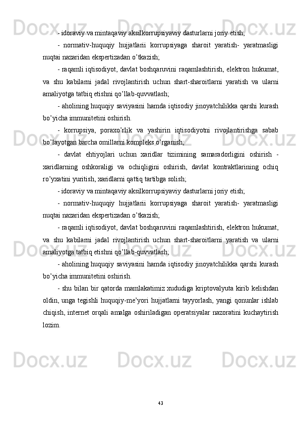 - idoraviy va mintaqaviy aksilkorrupsiyaviy dasturlarni joriy etish;
-   normativ-huquqiy   hujjatlarii   korrupsiyaga   sharoit   yaratish-   yaratmasligi
nuqtai nazaridan ekspertizadan o’tkazish;
- raqamli iqtisodiyot, davlat boshqaruvini raqamlashtirish, elektron hukumat,
va   shu   kabilarni   jadal   rivojlantirish   uchun   shart-sharoitlarni   yaratish   va   ularni
amaliyotga tatbiq etishni qo’llab-quvvatlash;
- aholining huquqiy saviyasini  hamda iqtisodiy jinoyatchilikka qarshi kurash
bo’yicha immunitetini oshirish. 
-   korrupsiya,   poraxo’rlik   va   yashirin   iqtisodiyotni   rivojlantirishga   sabab
bo’layotgan barcha omillarni kompleks o’rganish; 
-   davlat   ehtiyojlari   uchun   xaridlar   tizimining   samaradorligini   oshirish   -
xaridlarning   oshkoraligi   va   ochiqligini   oshirish,   davlat   kontraktlarining   ochiq
ro’yxatini yuritish, xaridlarni qattiq tartibga solish;
- idoraviy va mintaqaviy aksilkorrupsiyaviy dasturlarni joriy etish;
-   normativ-huquqiy   hujjatlarii   korrupsiyaga   sharoit   yaratish-   yaratmasligi
nuqtai nazaridan ekspertizadan o’tkazish;
- raqamli iqtisodiyot, davlat boshqaruvini raqamlashtirish, elektron hukumat,
va   shu   kabilarni   jadal   rivojlantirish   uchun   shart-sharoitlarni   yaratish   va   ularni
amaliyotga tatbiq etishni qo’llab-quvvatlash;
- aholining huquqiy saviyasini  hamda iqtisodiy jinoyatchilikka qarshi kurash
bo’yicha immunitetini oshirish. 
- shu bilan bir qatorda mamlakatimiz xududiga kriptovalyuta kirib kelishdan
oldin, unga tegishli  huquqiy-me’yori hujjatlarni  tayyorlash, yangi qonunlar  ishlab
chiqish,   internet   orqali   amalga   oshiriladigan   operatsiyalar   nazoratini   kuchaytirish
lozim.
43