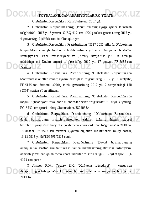 FOYDALANILGAN ADABIYOTLAR RO’YXATI:
1. O’zbekiston Respublikasi Konstitutsiyasi. 2017 yil.
2. O’zbekiston   Respublikasining   Qonuni   “Korrupsiyaga   qarshi   kurashish
to’g’risida”. 2017 yil 3 yanvar, O’RQ-419-son. «Xalq so’zi» gazetasining 2017 yil
4 yanvardagi 2 (6696)-sonida e’lon qilingan. 
3. O’zbekiston Respublikasi Prezidentining “2017-2021 yillarda O’zbekiston
Respublikasini   rivojlantirishning   beshta   ustuvor   yo’nalishi   bo’yicha   Harakatlar
strategiyasini   “Faol   investitsiyalar   va   ijtimoiy   rivojlanish   yili”   da   amalga
oshirishga   oid   Davlat   dasturi   to’g’risida”gi   2019   yil   17   yanvar,   PF-5635-son
farmoni. 
4. O’zbekiston   Respublikasi   Prezidentining   “O’zbekiston   Respublikasida
Ma’muriy   islohotlar   konsepsiyasini   tasdiqlash   to’g’risida”gi   2017   yil   8   sentyabr,
PF-5185-son   farmoni.   «Xalq   so’zi»   gazetasining   2017   yil   9   sentyabrdagi   180
(6874)-sonida e’lon qilingan.
5. O’zbekiston   Respublikasi   Prezidentining   “O’zbekiston   Respublikasida
raqamli iqtisodiyotni rivojlantirish chora-tadbirlari to’g’risida” 2018 yil 3 iyuldagi
PQ-3832-son qarori.  <http://lex.uz/docs/3806053>
6. O’zbekiston   Respublikasi   Prezidentining   “O’zbekiston   Respublikasi
davlat   boshqaruviga   raqamli   iqtisodiyot,   elektron   hukumat   hamda   axborot
tizimlarini   joriy   etish   bo’yicha   qo’shimcha   chora-tadbirlar   to’g’risida”gi   2018   yil
13   dekabr,   PF-5598-son   farmoni.   (Qonun   hujjatlari   ma’lumotlari   milliy   bazasi,
13.12.2018 y., 06/18/5598/2313-son).
7. O’zbekiston   Respublikasi   Prezidentining   “Davlat   boshqaruvining
ochiqligi   va   shaffofligini   ta’minlash   hamda   mamlakatning   statistika   salohiyatini
oshirish yuzasidan qo’shimcha chora-tadbirlar to’g’risida”gi 2019 yil 9 aprel, PQ-
4273-son qarori.
8. Alimov   R.M.,   Toshev   Z.K.   “Xufiyona   iqtisodiyot”   -   korrupsiya
darajasining   ortishiga   ta’sir   ko’rsatuvchi   omil   sifatida.   //Jamiyat   va   boshqaruv.
2014.№1. 
44 