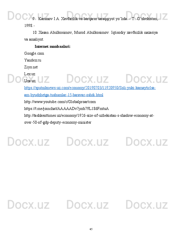 9. Karimov I.A. Xavfsizlik va barqaror taraqqiyot yo’lida. - T.: O’zbekiston,
1998.-
10. Xasan   Abulkosimov,   Murod   Abulkosimov:   Iqtisodiy   xavfsizlik   nazariya
va amaliyot.
Internet manbaalari:
Google.com
Yandex.ru
Ziyo.net
Lex.uz
Uza.uz
https://sputniknews-uz.com/economy/20190703/11920950/Soli-yuki-kamaytirlsa-
am-byudzhetga-tushumlar-15-baravar-oshdi.html
http://www.youtube.com/c/Globalproartcom
https://t.me/joinchat/AAAAADv7jmb79L186FmtuA
http://tashkenttimes.uz/economy/1926-size-of-uzbekistan-s-shadow-economy-at-
over-50-of-gdp-deputy-economy-minister
45 