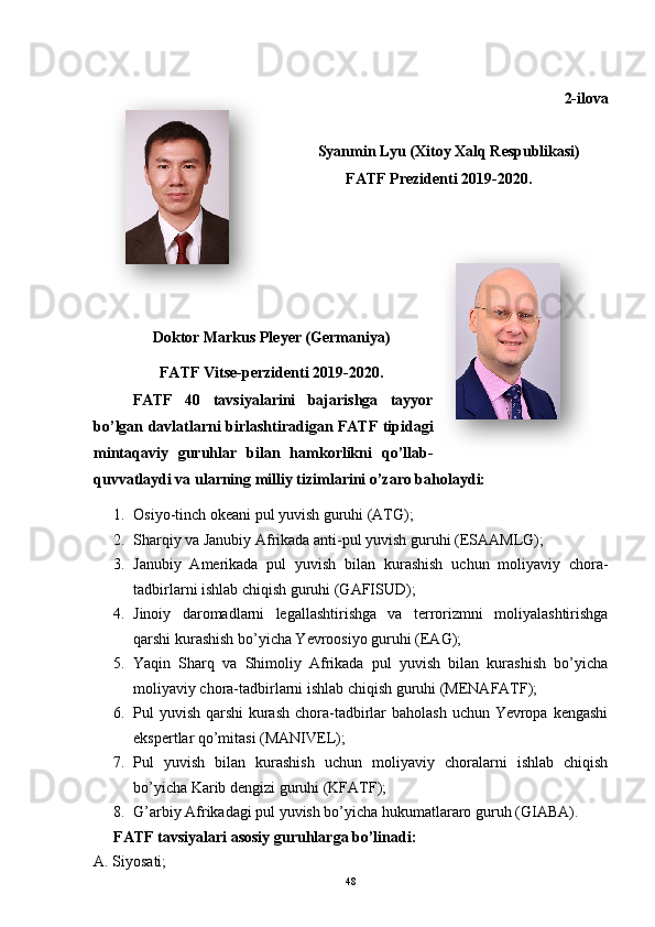 2-ilova
Syanmin Lyu (Xitoy Xalq Respublikasi)
FATF Prezidenti 2019-2020.
Doktor Markus Pleyer (Germaniya)
FATF Vitse-perzidenti 2019-2020.
FATF   40   tavsiyalarini   bajarishga   tayyor
bo’lgan davlatlarni birlashtiradigan FATF tipidagi
mintaqaviy   guruhlar   bilan   hamkorlikni   qo’llab-
quvvatlaydi va ularning milliy tizimlarini o’zaro baholaydi:
1. Osiyo-tinch okeani pul yuvish guruhi (ATG);
2. Sharqiy va Janubiy Afrikada anti-pul yuvish guruhi (ESAAMLG);
3. Janubiy   Amerikada   pul   yuvish   bilan   kurashish   uchun   moliyaviy   chora-
tadbirlarni ishlab chiqish guruhi (GAFISUD);
4. Jinoiy   daromadlarni   legallashtirishga   va   terrorizmni   moliyalashtirishga
qarshi kurashish bo’yicha Yevroosiyo guruhi (EAG);
5. Yaqin   Sharq   va   Shimoliy   Afrikada   pul   yuvish   bilan   kurashish   bo’yicha
moliyaviy chora-tadbirlarni ishlab chiqish guruhi (MENAFATF);
6. Pul yuvish qarshi  kurash chora-tadbirlar  baholash uchun Yevropa kengashi
ekspertlar qo’mitasi (MANIVEL);
7. Pul   yuvish   bilan   kurashish   uchun   moliyaviy   choralarni   ishlab   chiqish
bo’yicha Karib dengizi guruhi (KFATF);
8. G’arbiy Afrikadagi pul yuvish bo’yicha hukumatlararo guruh (GIABA).
FATF tavsiyalari asosiy guruhlarga bo’linadi:
A. Siyosati;
48