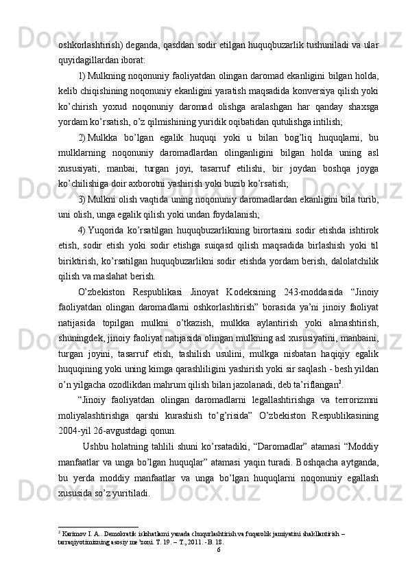 oshkorlashtirish) deganda, qasddan sodir etilgan huquqbuzarlik tushuniladi va ular
quyidagillardan iborat:
1) Mulkning noqonuniy faoliyatdan olingan daromad ekanligini bilgan holda,
kelib chiqishining noqonuniy ekanligini yaratish maqsadida konversiya qilish yoki
ko’chirish   yoxud   noqonuniy   daromad   olishga   aralashgan   har   qanday   shaxsga
yordam ko’rsatish, o’z qilmishining yuridik oqibatidan qutulishga intilish;
2) Mulkka   bo’lgan   egalik   huquqi   yoki   u   bilan   bog’liq   huquqlarni,   bu
mulklarning   noqonuniy   daromadlardan   olinganligini   bilgan   holda   uning   asl
xususiyati,   manbai,   turgan   joyi,   tasarruf   etilishi,   bir   joydan   boshqa   joyga
ko’chilishiga doir axborotni yashirish yoki buzib ko’rsatish;
3) Mulkni olish vaqtida uning noqonuniy daromadlardan ekanligini bila turib,
uni olish, unga egalik qilish yoki undan foydalanish;
4) Yuqorida   ko’rsatilgan   huquqbuzarlikning   birortasini   sodir   etishda   ishtirok
etish,   sodir   etish   yoki   sodir   etishga   suiqasd   qilish   maqsadida   birlashish   yoki   til
biriktirish, ko’rsatilgan huquqbuzarlikni sodir etishda yordam berish, dalolatchilik
qilish va maslahat berish.
O’zbekiston   Respublikasi   Jinoyat   Kodeksining   243-moddasida   “Jinoiy
faoliyatdan   olingan   daromadlarni   oshkorlashtirish”   borasida   ya’ni   jinoiy   faoliyat
natijasida   topilgan   mulkni   o’tkazish,   mulkka   aylantirish   yoki   almashtirish,
shuningdek, jinoiy faoliyat natijasida olingan mulkning asl xususiyatini, manbaini,
turgan   joyini,   tasarruf   etish,   tashilish   usulini,   mulkga   nisbatan   haqiqiy   egalik
huquqining yoki uning kimga qarashliligini yashirish yoki sir saqlash - besh yildan
o’n yilgacha ozodlikdan mahrum qilish bilan jazolanadi, deb ta’riflangan 2
.
“Jinoiy   faoliyatdan   olingan   daromadlarni   legallashtirishga   va   terrorizmni
moliyalashtirishga   qarshi   kurashish   to’g’risida”   O’zbekiston   Respublikasining
2004-yil 26-avgustdagi qonun.
  Ushbu   holatning   tahlili   shuni   ko’rsatadiki,   “Daromadlar”   atamasi   “Moddiy
manfaatlar  va unga bo’lgan huquqlar” atamasi  yaqin turadi. Boshqacha  aytganda,
bu   yerda   moddiy   manfaatlar   va   unga   bo’lgan   huquqlarni   noqonuniy   egallash
xususida so’z yuritiladi.
2
  Karimov   I .  A ..  Demokratik   islohatlarni   yanada   chuqurlashtirish   va   fuqarolik   jamiyatini   shakllantirish  – 
tarraqiyotimizning   asosiy   me ’ zoni .  T. 19. – T., 2011. -B. 18.
6 