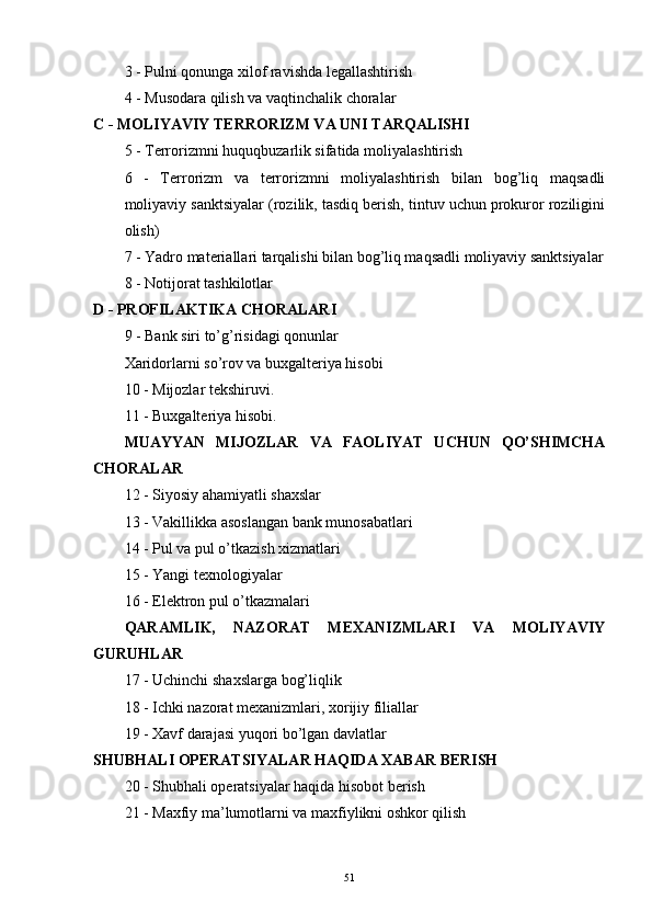 3 - Pulni qonunga xilof ravishda legallashtirish 
4 - Musodara qilish va vaqtinchalik choralar
C - MOLIYAVIY TERRORIZM VA UNI TARQALISHI
5 - Terrorizmni huquqbuzarlik sifatida moliyalashtirish 
6   -   Terrorizm   va   terrorizmni   moliyalashtirish   bilan   bog’liq   maqsadli
moliyaviy sanktsiyalar (rozilik, tasdiq berish, tintuv uchun prokuror roziligini
olish)
7 - Yadro materiallari tarqalishi bilan bog’liq maqsadli moliyaviy sanktsiyalar
8 - Notijorat tashkilotlar
D - PROFILAKTIKA CHORALARI
9 - Bank siri to’g’risidagi qonunlar
Xaridorlarni so’rov va buxgalteriya hisobi
10 - Mijozlar tekshiruvi.
11 - Buxgalteriya hisobi.
MUAYYAN   MIJOZLAR   VA   FAOLIYAT   UCHUN   QO’SHIMCHA
CHORALAR
12 - Siyosiy ahamiyatli shaxslar 
13 - Vakillikka asoslangan bank munosabatlari 
14 - Pul va pul o’tkazish xizmatlari 
15 - Yangi texnologiyalar 
16 - Elektron pul o’tkazmalari
QARAMLIK,   NAZORAT   MEXANIZMLARI   VA   MOLIYAVIY
GURUHLAR
17 - Uchinchi shaxslarga bog’liqlik 
18 - Ichki nazorat mexanizmlari, xorijiy filiallar
19 - Xavf darajasi yuqori bo’lgan davlatlar
SHUBHALI OPERATSIYALAR HAQIDA XABAR BERISH
20 - Shubhali operatsiyalar haqida hisobot berish 
21 - Maxfiy ma’lumotlarni va maxfiylikni oshkor qilish
51 