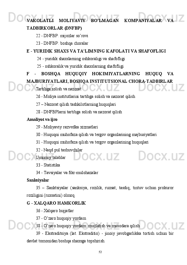 VAKOLATLI   MOLIYAVIY   BO’LMAGAN   KOMPANIYALAR   VA
TADBIRKORLAR (DNFBP)
22 - DNFBP: mijozlar so’rovi 
23 - DNFBP: boshqa choralar
E - YURIDIK SHAXS VA TA’LIMNING KAFOLATI VA SHAFOFLIGI
  24 - yuridik shaxslarning oshkoraligi va shafofligi
 25 - oshkoralik va yuridik shaxslarning shafofligi
F   -   BOSHQA   HUQUQIY   HOKIMIYATLARNING   HUQUQ   VA
MAJBURIYATLARI, BOSHQA INSTITUTSIONAL CHORA-TADBIRLAR
Tartibga solish va nazorat
26 - Moliya institutlarini tartibga solish va nazorat qilish 
27 – Nazorat qilish tashkilotlarning huquqlari 
28 - DNFBPlarni tartibga solish va nazorat qilish
Amaliyot va ijro 
29 - Moliyaviy razvedka xizmatlari 
30 - Huquqni muhofaza qilish va tergov organlarining majburiyatlari 
31 - Huquqni muhofaza qilish va tergov organlarining huquqlari 
32 - Naqd pul tashuvchilar
Umumiy talablar
33 - Statistika 
34 - Tavsiyalar va fikr-mulohazalar
Sanksiyalar
35   –   Sanktsiyalar   (sanksiya,   rozilik,   ruxsat;   tasdiq;   tintuv   uchun   prokuror
roziligini (ruxsatini) olmoq.
G - XALQARO HAMKORLIK
36 - Xalqaro hujjatlar 
37 - O’zaro huquqiy yordam 
38 - O’zaro huquqiy yordam: muzlatish va musodara qilish 
39   -   Ekstraditsiya   (lat.   Ekstraditio)   -   jinoiy   javobgarlikka   tortish   uchun   bir
davlat tomonidan boshqa shaxsga topshirish.
52 