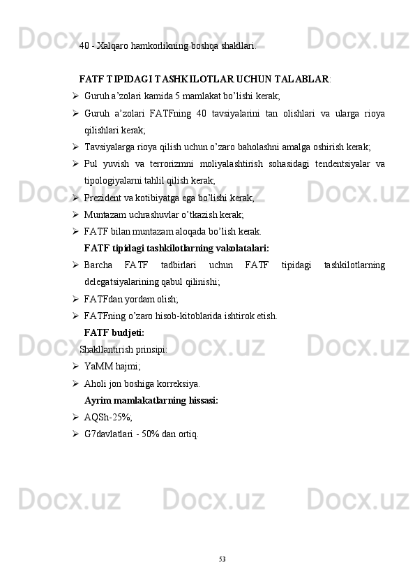 40 - Xalqaro hamkorlikning boshqa shakllari.
FATF TIPIDAGI TASHKILOTLAR UCHUN TALABLAR :
 Guruh a’zolari kamida 5 mamlakat bo’lishi kerak;
 Guruh   a’zolari   FATFning   40   tavsiyalarini   tan   olishlari   va   ularga   rioya
qilishlari kerak;
 Tavsiyalarga rioya qilish uchun o’zaro baholashni amalga oshirish kerak;
 Pul   yuvish   va   terrorizmni   moliyalashtirish   sohasidagi   tendentsiyalar   va
tipologiyalarni tahlil qilish kerak;
 Prezident va kotibiyatga ega bo’lishi kerak; 
 Muntazam uchrashuvlar o’tkazish kerak;
 FATF bilan muntazam aloqada bo’lish kerak.
FATF tipidagi tashkilotlarning vakolatalari:
 Barcha   FATF   tadbirlari   uchun   FATF   tipidagi   tashkilotlarning
delegatsiyalarining qabul qilinishi; 
 FATFdan yordam olish; 
 FATFning o’zaro hisob-kitoblarida ishtirok etish.
FATF budjeti:
Shakllantirish prinsipi:
 YaMM hajmi;
 Aholi jon boshiga korreksiya.
Ayrim mamlakatlarning hissasi:
 AQSh-25%;
 G7davlatlari - 50% dan ortiq.
53 