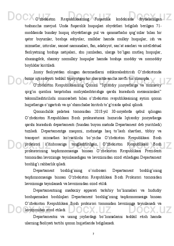   O’zbekiston   Respublikasining   Fuqarolik   kodekisida   foydalanilgan
tushuncha   mavjud.   Unda   fuqarolik   huquqlari   obyektlari   belgilab   berilgan   71-
moddasida   bunday   huquq   obyektlariga   pul   va   qimmatbaho   qog’ozlar   bilan   bir
qator   buyumlar,   boshqa   ashyolar,   mulklar   hamda   mulkiy   huquqlar,   ish   va
xizmatlar, ixtirolar, sanoat namunalari, fan, adabiyot, san’at asarlari va intellektual
faoliyatning   boshqa   natijalari,   shu   jumladan,   ularga   bo’lgan   mutlaq   huquqlar,
shuningdek,   shaxsiy   nomulkiy   huquqlar   hamda   boshqa   moddiy   va   nomoddiy
boyliklar kiritiladi.
Jinoiy   faoliyatdan   olingan   daromadlarni   oshkoralashtirish   O’zbеkistonda
bozor iqtisodiyoti tashkil topayotgan bir sharoitda ancha xavfli tus olmoqda. 
O’zbekiston   Respublikasining   Qonuni   “Iqtisodiy   jinoyatlarga   va   ommaviy
qirg’in   qurolini   tarqatishni   moliyalashtirishga   qarshi   kurashish   mexanizmlari”
takomillashtirilishi   munosabati   bilan   o’zbekiston   respublikasining   ayrim   qonun
hujjatlariga o’zgartish va qo’shimchalar kiritish to’g’risida qabul qilindi.  
Qonunchilik   palatasi   tomonidan   2018-yil   30-noyabrda   qabul   qilingan
O’zbekiston   Respublikasi   Bosh   prokuraturasi   huzurida   Iqtisodiy   jinoyatlarga
qarshi kurashish departamenti (bundan buyon matnda Departament deb yuritiladi)
tuziladi.   Departamentga   maqomi,   mehnatga   haq   to’lash   shartlari,   tibbiy   va
transport   xizmatlari   ko’rsatilishi   bo’yicha   O’zbekiston   Respublikasi   Bosh
prokurori   o’rinbosariga   tenglashtirilgan,   O’zbekiston   Respublikasi   Bosh
prokurorining   taqdimnomasiga   binoan   O’zbekiston   Respublikasi   Prezidenti
tomonidan lavozimga tayinlanadigan va lavozimidan ozod etiladigan Departament
boshlig’i rahbarlik qiladi. 
Departament   boshlig’ining   o’rinbosari   Departament   boshlig’ining
taqdimnomasiga   binoan   O’zbekiston   Respublikasi   Bosh   Prokurori   tomonidan
lavozimiga tayinlanadi va lavozimidan ozod etildi.
Departamentning   markaziy   apparati   tarkibiy   bo’linmalari   va   hududiy
boshqarmalari   boshliqlari   Departament   boshlig’ining   taqdimnomasiga   binoan
O’zbekiston   Respublikasi   Bosh   prokurori   tomonidan   lavozimga   tayinlanadi   va
lavozimidan ozod etiladi. 
Departamentni   va   uning   joylardagi   bo’linmalarini   tashkil   etish   hamda
ularning faoliyati tartibi qonun hujjatlarida belgilanadi. 
7 