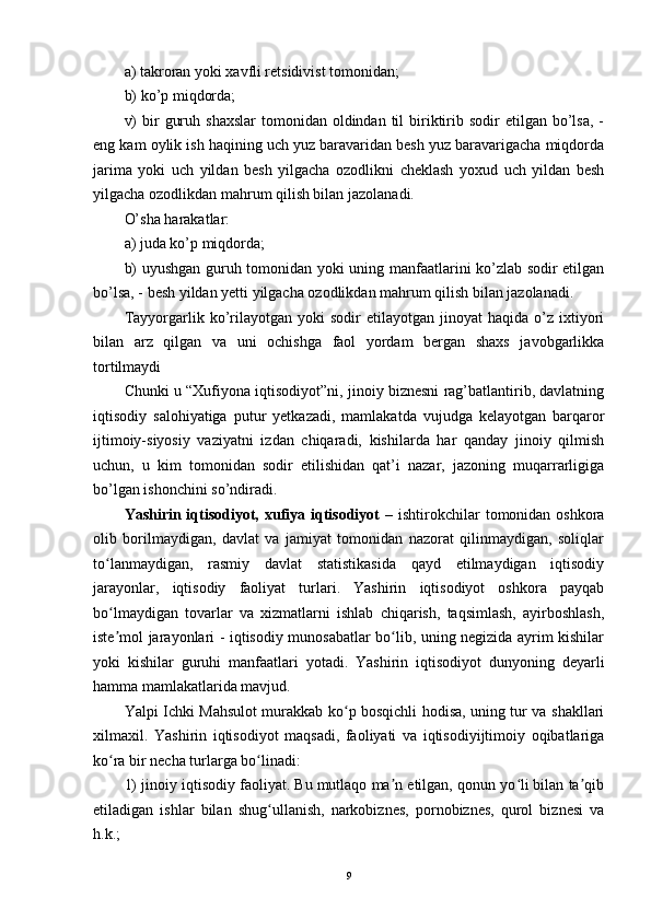 a) takroran yoki xavfli retsidivist tomonidan; 
b) ko’p miqdorda; 
v)   bir   guruh  shaxslar  tomonidan  oldindan til  biriktirib  sodir  etilgan  bo’lsa,  -
eng kam oylik ish haqining uch yuz baravaridan besh yuz baravarigacha miqdorda
jarima   yoki   uch   yildan   besh   yilgacha   ozodlikni   cheklash   yoxud   uch   yildan   besh
yilgacha ozodlikdan mahrum qilish bilan jazolanadi.  
O’sha harakatlar: 
a) juda ko’p miqdorda; 
b) uyushgan guruh tomonidan yoki uning manfaatlarini ko’zlab sodir etilgan
bo’lsa, - besh yildan yetti yilgacha ozodlikdan mahrum qilish bilan jazolanadi. 
Tayyorgarlik  ko’rilayotgan   yoki   sodir   etilayotgan  jinoyat   haqida   o’z   ixtiyori
bilan   arz   qilgan   va   uni   ochishga   faol   yordam   bergan   shaxs   javobgarlikka
tortilmaydi
Chunki u “Xufiyona iqtisodiyot”ni, jinoiy biznеsni rag’batlantirib, davlatning
iqtisodiy   salohiyatiga   putur   yеtkazadi,   mamlakatda   vujudga   kеlayotgan   barqaror
ijtimoiy-siyosiy   vaziyatni   izdan   chiqaradi,   kishilarda   har   qanday   jinoiy   qilmish
uchun,   u   kim   tomonidan   sodir   etilishidan   qat’i   nazar,   jazoning   muqarrarligiga
bo’lgan ishonchini so’ndiradi. 
Yashirin iqtisodiyot, xufiya iqtisodiyot  –   ishtirokchilar  tomonidan oshkora
olib   borilmaydigan,   davlat   va   jamiyat   tomonidan   nazorat   qilinmaydigan,   soliqlar
to lanmaydigan,   rasmiy   davlat   statistikasida   qayd   etilmaydigan   iqtisodiyʻ
jarayonlar,   iqtisodiy   faoliyat   turlari.   Yashirin   iqtisodiyot   oshkora   payqab
bo lmaydigan   tovarlar   va   xizmatlarni   ishlab   chiqarish,   taqsimlash,   ayirboshlash,
ʻ
iste mol jarayonlari - iqtisodiy munosabatlar bo lib, uning negizida ayrim kishilar
ʼ ʻ
yoki   kishilar   guruhi   manfaatlari   yotadi.   Yashirin   iqtisodiyot   dunyoning   deyarli
hamma mamlakatlarida mavjud.
Yalpi Ichki Mahsulot murakkab ko p bosqichli hodisa, uning tur va shakllari	
ʻ
xilmaxil.   Yashirin   iqtisodiyot   maqsadi,   faoliyati   va   iqtisodiyijtimoiy   oqibatlariga
ko ra bir necha turlarga bo linadi: 	
ʻ ʻ
1) jinoiy iqtisodiy faoliyat. Bu mutlaqo ma n etilgan, qonun yo li bilan ta qib	
ʼ ʻ ʼ
etiladigan   ishlar   bilan   shug ullanish,   narkobiznes,   pornobiznes,   qurol   biznesi   va	
ʻ
h.k.; 
9 