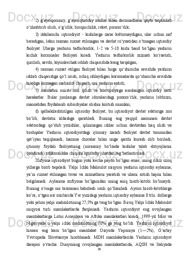 2)   g ayriqonuniy,   g ayriiqtisodiy   usullar   bilan   daromadlarni   qayta   taqsimlabʻ ʻ
o zlashtirib olish, o g irlik, bosqinchilik, reket, poraxo rlik; 	
ʻ ʻ ʻ ʻ
3)   ikkilamchi   iqtisodiyot   -   kishilarga   zarar   keltirmaydigan,   ular   uchun   naf
beradigan, lekin rasman ruxsat etilmagan va davlat ro yxatidan o tmagan iqtisodiy	
ʻ ʻ
faoliyat.   Ularga   yashirin   tadbirkorlik,   1-2   va   5-10   kishi   band   bo lgan   yashirin	
ʻ
kichik   korxonalar   faoliyati   kiradi.   Yashirin   tadbirkorlik   xizmati   ko rsatish,	
ʻ
qurilish, savdo, kiyimkechak ishlab chiqarishda keng tarqalgan; 
4)   rasman   ruxsat   etilgan   faoliyat   bilan   birga   qo shimcha   ravishda   yashirin	
ʻ
ishlab chiqarishga qo l urish, ochiq ishlaydigan korxonalarda qo shimcha ravishda	
ʻ ʻ
hisobga kirmagan mahsulot chiqarib, uni yashirin sotish; 
5)   mansabni   suiiste mol   qilish   va   korrupsiyaga   asoslangan   iqtisodiy   xatti	
ʼ
harakatlar.   Bular   jumlasiga   davlat   idoralaridagi   poraxo rlik,   yashirin   lobbizm,	
ʻ
mansabdan foydalanib subsidiyalar olishni kiritish mumkin; 
6)   qalbakilashtirilgan   iqtisodiy   faoliyat,   bu   iqtisodiyot   davlat   sektoriga   xos
bo lib,   davlatni   aldashga   qaratiladi.   Buning   eng   yaqqol   namunasi   davlat	
ʻ
sektoridagi   qo shib   yozishlar,   qilinmagan   ishlar   uchun   davlatdan   haq   olish   va	
ʻ
boshqalar   Yashirin   iqtisodiyotdagi   ijtimoiy   zararli   faoliyat   davlat   tomonidan
qat iyan   taqiqlanadi,   hamma   choralar   bilan   unga   qarshi   kurash   olib   boriladi,	
ʼ
ijtimoiy   foydali   faoliyatning   (norasmiy   bo lsada   kishilar   talab   ehtiyojlarini	
ʻ
qondiradi) oshkoralikka chiqishi iqtisodiy jihatdan rag batlantiriladi. 	
ʻ
Xufyona iqtisodiyot bugun yoki kecha paydo bo’lgan emas, uning ildizi uzoq
yillarga  borib  taqaladi.  Yalpi  Ichki  Mahsulot   miqyosi   yashirin iqtisodiy  aylanma,
ya ni   ruxsat   etilmagan   tovar   va   xizmatlarni   yaratish   va   ularni   sotish   hajmi   bilan	
ʼ
belgilanadi.   Aylanma   xufiyona   bo lganidan   uning   aniq   hisob-kitobi   bo lmaydi.	
ʻ ʻ
Buning   o rniga   uni   taxminan   baholash   usuli   qo llaniladi.   Ayrim   hisob-kitoblarga	
ʻ ʻ
ko ra, o tgan asr oxirlarida Yer yuzidagi yashirin iqtisodiy aylanma 8 trln. dollarga	
ʻ ʻ
yoki jahon yalpi mahsulotining 27,5% ga teng bo lgan. Biroq Yalpi Ichki Mahsulot	
ʻ
miqyosi   turli   mamlakatlarda   farqlanadi.   Yashirin   iqtisodiyot   eng   rivojlangan
mamlakatlarga   Lotin   Amerikasi   va   Afrika   mamlakatlari   kiradi.   1999-yil   Misr   va
Nigeriyada   u   yalpi   ichki   mahsulotning   70%   ga   teng   bo ldi.   Yashirin   iqtisodiyot	
ʻ
hissasi   eng   kam   bo lgan   mamlakat   Osiyoda   Yaponiya   (1—2%),   G arbiy	
ʻ ʻ
Yevropada   Shvetsariya   hisoblanadi.   MDH   mamlakatlarida   Yashirin   iqtisodiyot
darajasi   o rtacha.   Dunyoning   rivojlangan   mamlakatlarida,   AQSH   va   Italiyada	
ʻ
10 