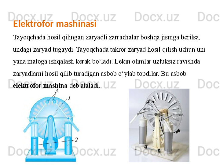 Elektrofor mashinasi
Tayoqchada hosil qilingan zaryadli zarrachalar   boshqa jismga berilsa, 
undagi zaryad tugaydi. Tayoqchada takror zaryad hosil qilish uchun uni 
yana   matoga ishqalash kerak bo‘ladi. Lekin olimlar uzluksiz ravishda 
zaryadlarni hosil qilib turadigan asbob   o‘ylab topdilar. Bu asbob 
elektrofor mashina  deb ataladi . 