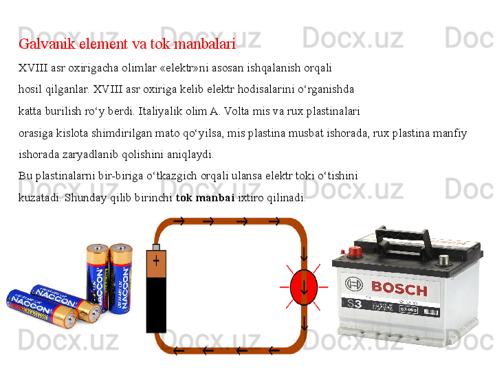 Galvanik element va tok manbalari
XVIII asr oxirigacha olimlar «elektr»ni asosan ishqalanish orqali
hosil qilganlar. XVIII asr oxiriga kelib elektr hodisalarini o‘rganishda
katta burilish ro‘y berdi. Italiyalik olim A. Volta mis va rux plastinalari
orasiga kislota shimdirilgan mato qo‘yilsa, mis plastina musbat ishorada, rux plastina manfiy 
ishorada zaryadlanib qolishini aniqlaydi.
Bu plastinalarni bir-biriga o‘tkazgich orqali ulansa elektr toki o‘tishini
kuzatadi.   Shunday qilib birinchi  tok manbai  ixtiro qilinadi. 