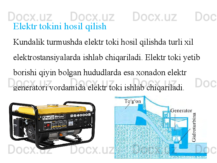 Elektr tokini hosil qilish
Kundalik turmushda elektr toki hosil qilishda turli xil 
elektrostansiyalarda ishlab chiqariladi. Elektr toki yetib 
borishi qiyin bolgan hududlarda esa xonadon elektr 
generatori yordamida elektr toki ishlab chiqariladi. 