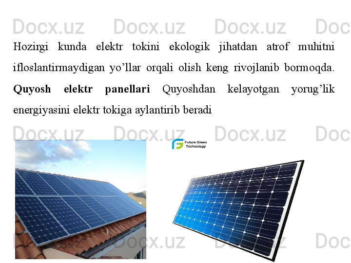 Hozirgi  kunda  elektr  tokini  ekologik  jihatdan  atrof  muhitni 
ifloslantirmaydigan  yo’llar  orqali  olish  keng  rivojlanib  bormoqda. 
Quyosh  elektr  panellari  Quyoshdan  kelayotgan  yorug’lik 
energiyasini elektr tokiga aylantirib beradi 