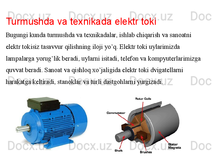 Turmushda va texnikada elektr toki
Bugungi kunda turmushda va texnikadalar, ishlab chiqarish va sanoatni 
elektr tokisiz tasavvur qilishning iloji yo’q. Elektr toki uylarimizda 
lampalarga yorug’lik beradi, uylarni isitadi, telefon va kompyuterlarimizga 
quvvat beradi. Sanoat va qishloq xo’jaligida elektr toki dvigatellarni 
harakatga keltiradi, stanoklar va turli dastgohlarni yurgizadi.  