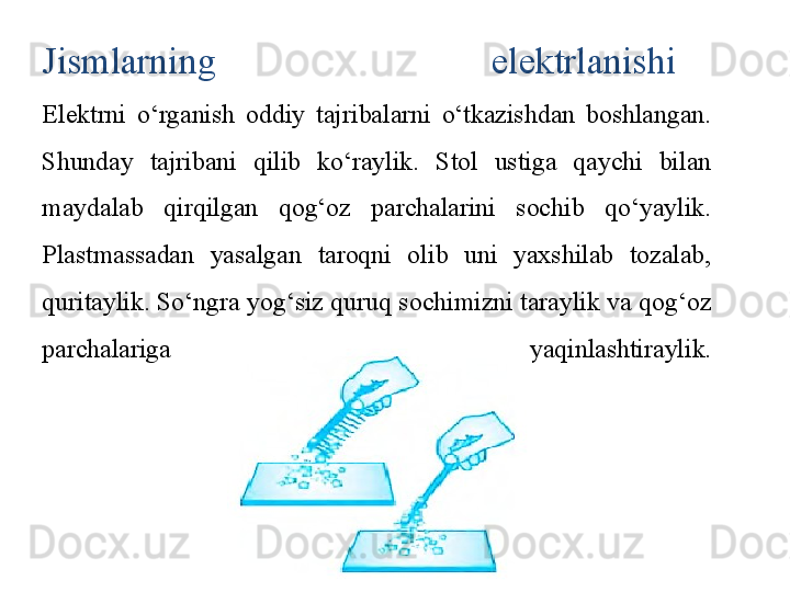 Jismlarning  elektrlanishi
Elektrni  o‘rganish  oddiy  tajribalarni  o‘tkazishdan  boshlangan.  
Shunday  tajribani  qilib  ko‘raylik.  Stol  ustiga  qaychi  bilan 
maydalab   qirqilgan  qog‘oz  parchalarini  sochib  qo‘yaylik. 
Plastmassadan  yasalgan   taroqni  olib  uni  yaxshilab  tozalab, 
quritaylik. So‘ngra yog‘siz quruq   sochimizni taraylik va qog‘oz 
parchalariga  yaqinlashtiraylik . 