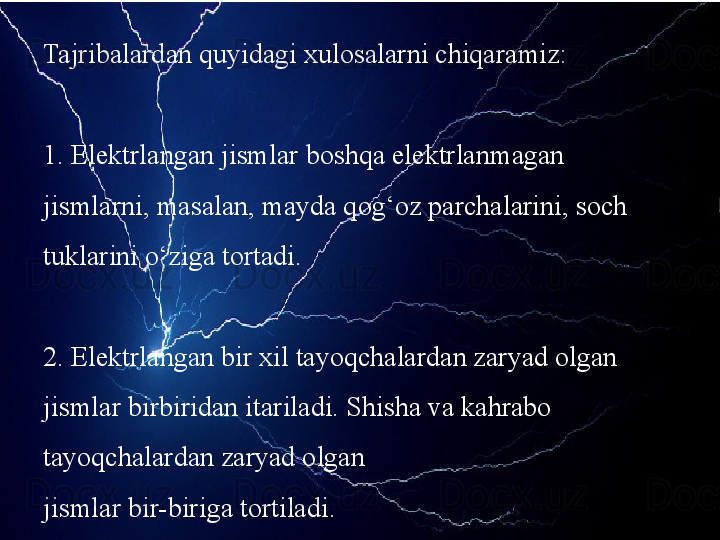 Tajribalardan quyidagi xulosalarni chiqaramiz:
1. Elektrlangan jismlar boshqa elektrlanmagan 
jismlarni, masalan, mayda qog‘oz parchalarini, soch 
tuklarini o‘ziga tortadi.
2. Elektrlangan bir xil tayoqchalardan zaryad olgan 
jismlar birbiridan itariladi. Shisha va kahrabo 
tayoqchalardan zaryad olgan
jismlar bir-biriga tortiladi. 