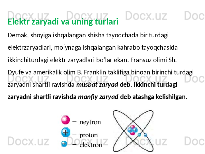 Elektr zaryadi va uning turlari 
Demak, shoyiga ishqalangan shisha tayoqchada bir turdagi 
elektrzaryadlari, mo‘ynaga ishqalangan kahrabo tayoqchasida 
ikkinchiturdagi elektr zaryadlari bo‘lar ekan.   Fransuz olimi Sh. 
Dyufe va amerikalik olim B. Franklin   taklifiga binoan birinchi turdagi 
zaryadni shartli ravishda   musbat zaryad  deb ,  ikkinchi turdagi 
zaryadni shartli ravishda   manfiy zaryad  deb atashga kelishilgan. 