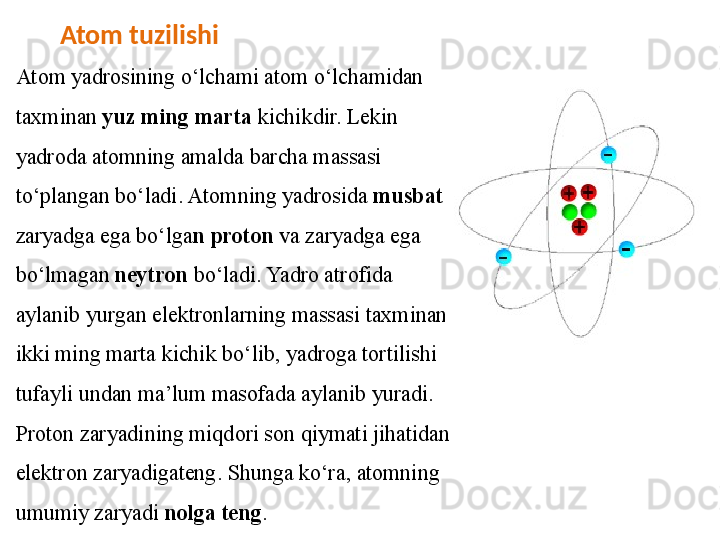          Atom tuzilishi 
Atom yadrosining o‘lchami atom o‘lchamidan 
taxminan  yuz ming   marta  kichikdir. Lekin 
yadroda atomning amalda barcha massasi  
to‘plangan bo‘ladi. Atomning yadrosida  musbat 
zaryadga ega bo‘lga n  proton  va zaryadga ega 
bo‘lmagan  neytron  bo‘ladi. Yadro atrofida  
aylanib yurgan elektronlarning massasi taxminan 
ikki ming marta kichik   bo‘lib, yadroga tortilishi 
tufayli undan ma’lum masofada aylanib yuradi.  
Proton zaryadining miqdori son qiymati jihatidan 
elektron zaryadigateng. Shunga ko‘ra, atomning 
umumiy zaryadi  nolga teng .  