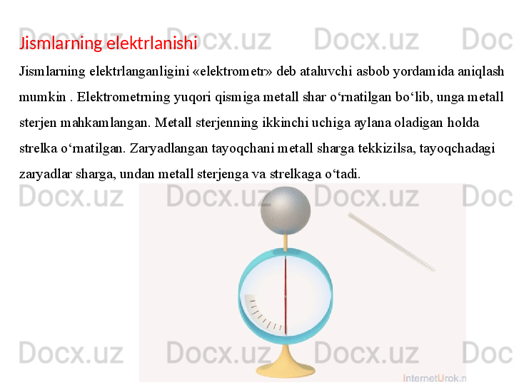 Jismlarning elektrlanishi
Jismlarning elektrlanganligini «elektrometr» deb ataluvchi   asbob yordamida aniqlash 
mumkin . Elektrometrning   yuqori qismiga metall shar o‘rnatilgan bo‘lib, unga metall 
sterjen   mahkamlangan. Metall sterjenning ikkinchi uchiga aylana oladigan   holda 
strelka o‘rnatilgan. Zaryadlangan tayoqchani metall sharga   tekkizilsa, tayoqchadagi 
zaryadlar sharga, undan metall sterjenga va   strelkaga o‘tadi.  