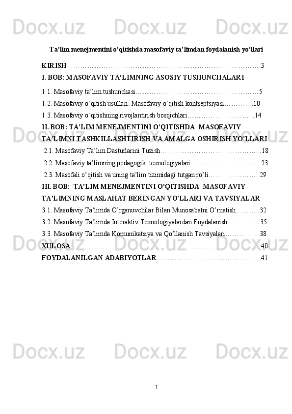 Ta’lim menejmentini o’qitishda masofaviy ta’limdan foydalanish yo’llari
KIRISH ………………………………………………………………………….3
I. BOB: MASOFAVIY TA’LIMNING ASOSIY TUSHUNCHALARI  
1.1. Masofaviy ta’lim tushunchasi………………………………………………5
1.2. Masofaviy o`qitish usullari. Masofaviy o‘qitish kontseptsiyasi………….10
1.3. Masofaviy o`qitishning rivojlantirish bosqichlari………………………...14 
II. BOB:  TA’LIM MENEJMENTINI O’QITISHDA   MASOFAVIY 
TA’LIMNI TASHKILLASHTIRISH VA AMALGA OSHIRISH YO’LLARI
 2.1. Masofaviy Ta’lim Dasturlarini Tuzish……………………………………...18
 2.2. Masofaviy ta’limning pedagogik  texnologiyalari………………………….23
 2.3. Masofali o’qitish va uning ta’lim tizimidagi tutgan ro’li…………………..29
III. BOB:   TA’LIM MENEJMENTINI O’QITISHDA   MASOFAVIY 
TA’LIMNING MASLAHAT BERINGAN YO’LLARI VA TAVSIYALAR
3.1. Masofaviy Ta’limda O’rganuvchilar Bilan Munosabatni O’rnatish………..32
3.2. Masofaviy Ta’limda Interaktiv Texnologiyalardan Foydalanish…………...35
3.3. Masofaviy Ta’limda Komunikatsiya va Qo’llanish Tavsiyalari……………38
XULOSA ………………………………………………………………………...40
FOYDALANILGAN ADABIYOTLAR ……………………………………….41
1