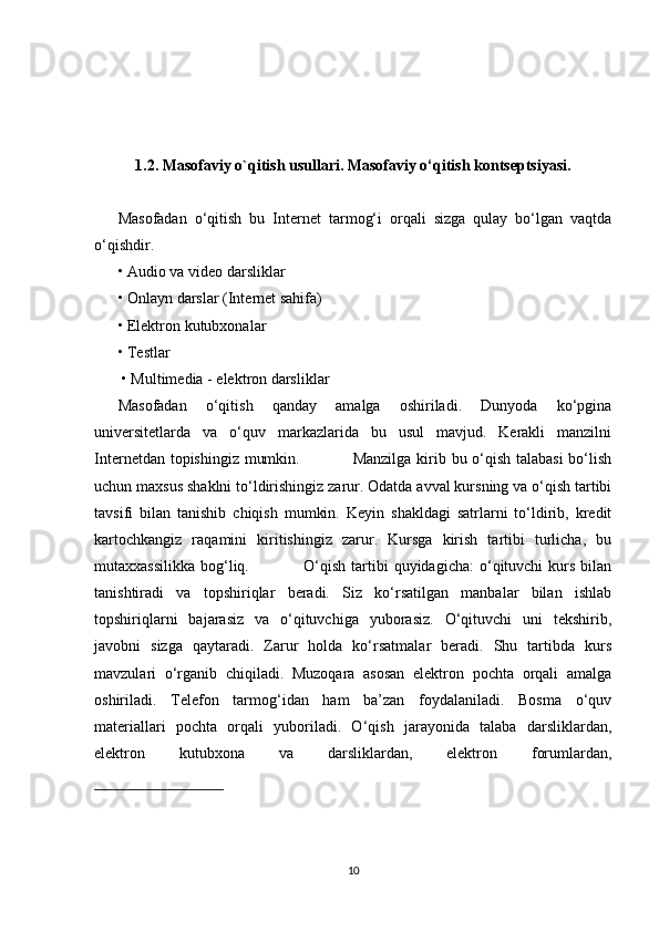 1.2. Masofaviy o`qitish usullari. Masofaviy o‘qitish kontseptsiyasi.
Masofadan   o‘qitish   bu   Internet   tarmog‘i   orqali   sizga   qulay   bo‘lgan   vaqtda
o‘qishdir.  
• Audio va video darsliklar 
• Onlayn darslar (Internet sahifa) 
• Elektron kutubxonalar 
• Testlar
 • Multimedia - elektron darsliklar          
Masofadan   o‘qitish   qanday   amalga   oshiriladi.   Dunyoda   ko‘pgina
universitetlarda   va   o‘quv   markazlarida   bu   usul   mavjud.   Kerakli   manzilni
Internetdan topishingiz mumkin.                   Manzilga  kirib bu o‘qish talabasi  bo‘lish
uchun maxsus shaklni to‘ldirishingiz zarur. Odatda avval kursning va o‘qish tartibi
tavsifi   bilan   tanishib   chiqish   mumkin.   Keyin   shakldagi   satrlarni   to‘ldirib,   kredit
kartochkangiz   raqamini   kiritishingiz   zarur.   Kursga   kirish   tartibi   turlicha,   bu
mutaxxassilikka  bog‘liq.                    O‘qish  tartibi  quyidagicha:  o‘qituvchi  kurs  bilan
tanishtiradi   va   topshiriqlar   beradi.   Siz   ko‘rsatilgan   manbalar   bilan   ishlab
topshiriqlarni   bajarasiz   va   o‘qituvchiga   yuborasiz.   O‘qituvchi   uni   tekshirib,
javobni   sizga   qaytaradi.   Zarur   holda   ko‘rsatmalar   beradi.   Shu   tartibda   kurs
mavzulari   o‘rganib   chiqiladi.   Muzoqara   asosan   elektron   pochta   orqali   amalga
oshiriladi.   Telefon   tarmog‘idan   ham   ba’zan   foydalaniladi.   Bosma   o‘quv
materiallari   pochta   orqali   yuboriladi.   O‘qish   jarayonida   talaba   darsliklardan,
elektron   kutubxona   va   darsliklardan,   elektron   forumlardan,
10 