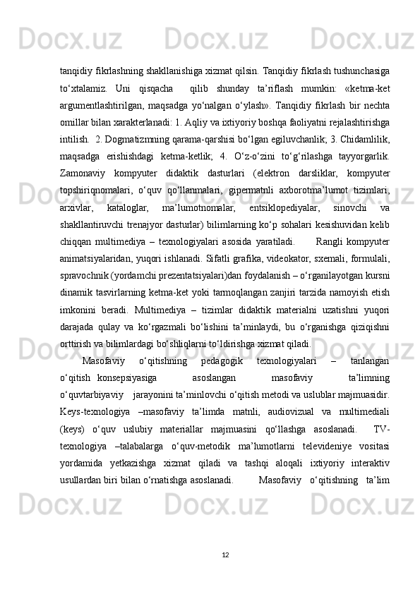 tanqidiy fikrlashning shakllanishiga xizmat qilsin. Tanqidiy fikrlash tushunchasiga
to‘xtalamiz.   Uni   qisqacha     qilib   shunday   ta’riflash   mumkin:   «ketma-ket
argumentlashtirilgan,   maqsadga   yo‘nalgan   o‘ylash».   Tanqidiy   fikrlash   bir   nechta
omillar bilan xarakterlanadi: 1. Aqliy va ixtiyoriy boshqa faoliyatni rejalashtirishga
intilish.  2. Dogmatizmning qarama-qarshisi bo‘lgan egiluvchanlik; 3. Chidamlilik,
maqsadga   erishishdagi   ketma-ketlik;   4.   O‘z-o‘zini   to‘g‘rilashga   tayyorgarlik.
Zamonaviy   kompyuter   didaktik   dasturlari   (elektron   darsliklar,   kompyuter
topshiriqnomalari,   o‘quv   qo‘llanmalari,   gipermatnli   axborotma’lumot   tizimlari,
arxivlar,   kataloglar,   ma’lumotnomalar,   entsiklopediyalar,   sinovchi   va
shakllantiruvchi trenajyor dasturlar) bilimlarning ko‘p sohalari kesishuvidan kelib
chiqqan   multimediya   –   texnologiyalari   asosida   yaratiladi.           Rangli   kompyuter
animatsiyalaridan, yuqori ishlanadi. Sifatli grafika, videokator, sxemali, formulali,
spravochnik (yordamchi prezentatsiyalari)dan foydalanish – o‘rganilayotgan kursni
dinamik tasvirlarning ketma-ket  yoki  tarmoqlangan zanjiri tarzida namoyish etish
imkonini   beradi.   Multimediya   –   tizimlar   didaktik   materialni   uzatishni   yuqori
darajada   qulay   va   ko‘rgazmali   bo‘lishini   ta’minlaydi,   bu   o‘rganishga   qiziqishni
orttirish va bilimlardagi bo‘shliqlarni to‘ldirishga xizmat qiladi.
    Masofaviy         o‘qitishning         pedagogik         texnologiyalari         –         tanlangan
o‘qitish   konsepsiyasiga           asoslangan           masofaviy           ta’limning
o‘quvtarbiyaviy    jarayonini ta’minlovchi o‘qitish metodi va uslublar majmuasidir.
Keys-texnologiya     –masofaviy     ta’limda     matnli,     audiovizual     va     multimediali
(keys)   o‘quv   uslubiy   materiallar   majmuasini   qo‘llashga   asoslanadi.     TV-
texnologiya     –talabalarga     o‘quv-metodik     ma’lumotlarni     televideniye     vositasi
yordamida     yetkazishga     xizmat     qiladi     va     tashqi     aloqali     ixtiyoriy     interaktiv
usullardan biri bilan o‘rnatishga asoslanadi.         Masofaviy   o‘qitishning   ta’lim
12 