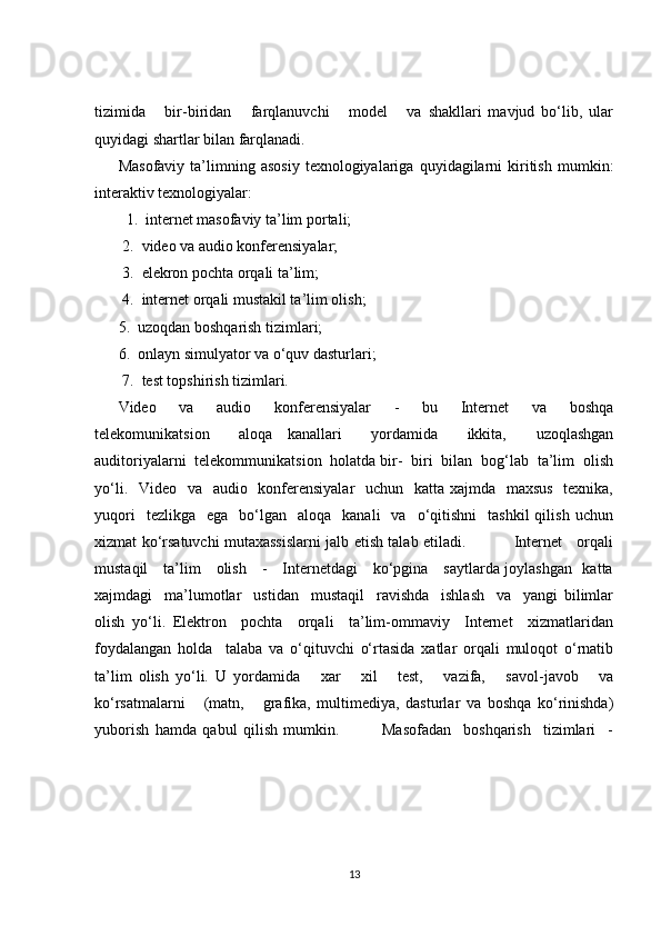 tizimida       bir-biridan       farqlanuvchi       model       va   shakllari   mavjud   bo‘lib,   ular
quyidagi shartlar bilan farqlanadi.
Masofaviy   ta’limning   asosiy   texnologiyalariga   quyidagilarni   kiritish   mumkin:
interaktiv texnologiyalar: 
  1.  internet masofaviy ta’lim portali;  
 2.  video va audio konferensiyalar;  
 3.  elekron pochta orqali ta’lim;  
 4.  internet orqali mustakil ta’lim olish;   
5.  uzoqdan boshqarish tizimlari;   
6.  onlayn simulyator va o‘quv dasturlari;  
 7.  test topshirish tizimlari.   
Video     va     audio     konferensiyalar     -     bu     Internet     va     boshqa
telekomunikatsion     aloqa   kanallari     yordamida     ikkita,     uzoqlashgan
auditoriyalarni  telekommunikatsion  holatda bir-  biri  bilan  bog‘lab  ta’lim  olish
yo‘li.   Video   va   audio   konferensiyalar    uchun   katta xajmda   maxsus    texnika,
yuqori    tezlikga     ega    bo‘lgan     aloqa    kanali     va    o‘qitishni     tashkil  qilish   uchun
xizmat ko‘rsatuvchi mutaxassislarni jalb etish talab etiladi.                   Internet     orqali
mustaqil     ta’lim     olish     -     Internetdagi     ko‘pgina     saytlarda joylashgan   katta
xajmdagi     ma’lumotlar     ustidan     mustaqil     ravishda     ishlash     va     yangi   bilimlar
olish   yo‘li.   Elektron     pochta     orqali     ta’lim-ommaviy     Internet     xizmatlaridan
foydalangan   holda     talaba   va   o‘qituvchi   o‘rtasida   xatlar   orqali   muloqot   o‘rnatib
ta’lim   olish   yo‘li.   U   yordamida       xar       xil       test,       vazifa,       savol-javob       va
ko‘rsatmalarni       (matn,       grafika,   multimediya,   dasturlar   va   boshqa   ko‘rinishda)
yuborish   hamda   qabul   qilish   mumkin.               Masofadan     boshqarish     tizimlari     -
13