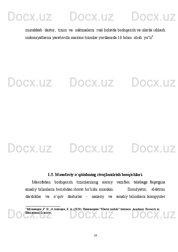 murakkab  dastur,  tizim  va  uskunalarni  real holatda boshqarish va ularda ishlash
imkoniyatlarini yaratuvchi maxsus tizimlar yordamida 16 bilim  olish  yo‘li 4
.  
  
1.3. Masofaviy o`qitishning rivojlantirish bosqichlari.
Masofadan     boshqarish     tizimlarining     asosiy     vazifasi     talabaga   faqatgina
amaliy bilimlarni berishdan iborat bo‘lishi mumkin.                   Simulyator,     elektron
darsliklar     va     o‘quv     dasturlar     -     nazariy     va     amaliy bilimlarni kompyuter
4
  Мухамедов ,  Ғ .  И ., &  Ахмедов ,  Б .  А . (2020). Инновацион “Klaster mobile” иловаси. Academic Research in 
Educational Sciences,
14 