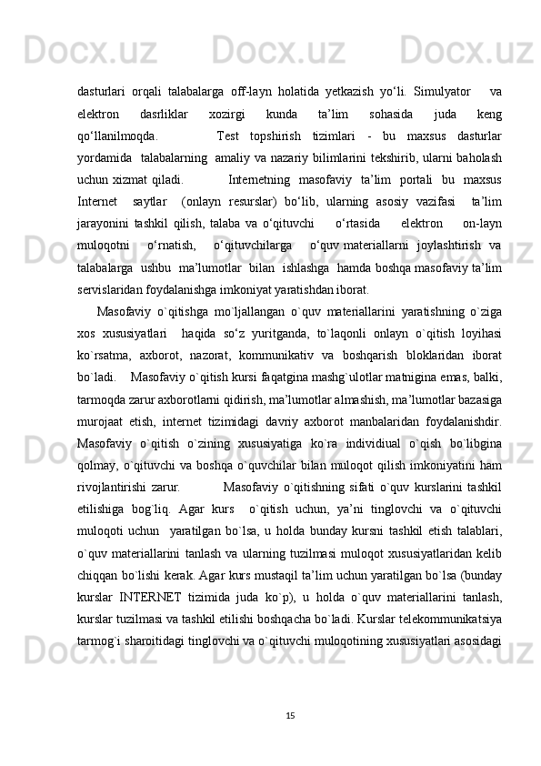 dasturlari   orqali   talabalarga   off-layn   holatida   yetkazish   yo‘li.   Simulyator       va
elektron       dasrliklar       xozirgi       kunda       ta’lim       sohasida       juda       keng
qo‘llanilmoqda.                     Test     topshirish     tizimlari     -     bu     maxsus     dasturlar
yordamida   talabalarning   amaliy va nazariy bilimlarini tekshirib, ularni  baholash
uchun xizmat  qiladi.                   Internetning   masofaviy   ta’lim   portali    bu   maxsus
Internet     saytlar     (onlayn   resurslar)   bo‘lib,   ularning   asosiy   vazifasi     ta’lim
jarayonini   tashkil   qilish,   talaba   va   o‘qituvchi         o‘rtasida         elektron         on-layn
muloqotni        o‘rnatish,       o‘qituvchilarga       o‘quv  materiallarni     joylashtirish   va
talabalarga  ushbu  ma’lumotlar  bilan  ishlashga  hamda boshqa masofaviy ta’lim
servislaridan foydalanishga imkoniyat yaratishdan iborat.  
Masofaviy   o`qitishga   mo`ljallangan   o`quv   materiallarini   yaratishning   o`ziga
xos   xususiyatlari     haqida   so‘z   yuritganda,   to`laqonli   onlayn   o`qitish   loyihasi
ko`rsatma,   axborot,   nazorat,   kommunikativ   va   boshqarish   bloklaridan   iborat
bo`ladi.    Masofaviy o`qitish kursi faqatgina mashg`ulotlar matnigina emas, balki,
tarmoqda zarur axborotlarni qidirish, ma’lumotlar almashish, ma’lumotlar bazasiga
murojaat   etish,   internet   tizimidagi   davriy   axborot   manbalaridan   foydalanishdir.
Masofaviy   o`qitish   o`zining   xususiyatiga   ko`ra   individiual   o`qish   bo`libgina
qolmay,  o`qituvchi   va   boshqa   o`quvchilar   bilan  muloqot   qilish   imkoniyatini   ham
rivojlantirishi   zarur.                   Masofaviy   o`qitishning   sifati   o`quv   kurslarini   tashkil
etilishiga   bog`liq.   Agar   kurs     o`qitish   uchun,   ya’ni   tinglovchi   va   o`qituvchi
muloqoti   uchun     yaratilgan   bo`lsa,   u   holda   bunday   kursni   tashkil   etish   talablari,
o`quv   materiallarini   tanlash   va   ularning   tuzilmasi   muloqot   xususiyatlaridan   kelib
chiqqan bo`lishi kerak. Agar kurs mustaqil ta’lim uchun yaratilgan bo`lsa (bunday
kurslar   INTERNET   tizimida   juda   ko`p),   u   holda   o`quv   materiallarini   tanlash,
kurslar tuzilmasi va tashkil etilishi boshqacha bo`ladi. Kurslar telekommunikatsiya
tarmog`i sharoitidagi tinglovchi va o`qituvchi muloqotining xususiyatlari asosidagi
15