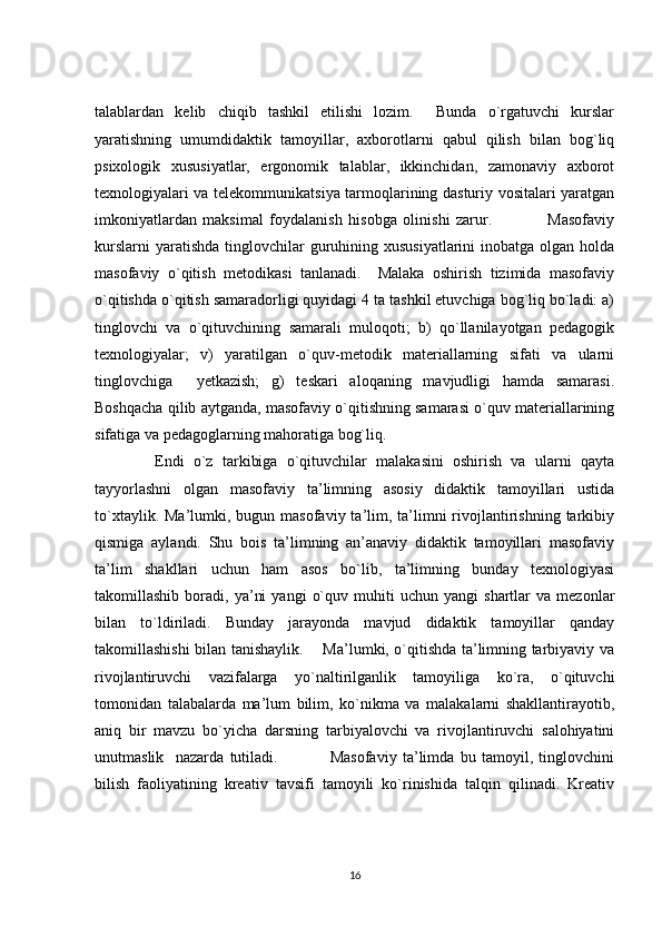 talablardan   kelib   chiqib   tashkil   etilishi   lozim.     Bunda   o`rgatuvchi   kurslar
yaratishning   umumdidaktik   tamoyillar,   axborotlarni   qabul   qilish   bilan   bog`liq
psixologik   xususiyatlar,   ergonomik   talablar,   ikkinchidan,   zamonaviy   axborot
texnologiyalari va telekommunikatsiya tarmoqlarining dasturiy vositalari yaratgan
imkoniyatlardan   maksimal   foydalanish   hisobga   olinishi   zarur.                   Masofaviy
kurslarni  yaratishda  tinglovchilar  guruhining xususiyatlarini  inobatga olgan  holda
masofaviy   o`qitish   metodikasi   tanlanadi.     Malaka   oshirish   tizimida   masofaviy
o`qitishda o`qitish samaradorligi quyidagi 4 ta tashkil etuvchiga bog`liq bo`ladi: a)
tinglovchi   va   o`qituvchining   samarali   muloqoti;   b)   qo`llanilayotgan   pedagogik
texnologiyalar;   v)   yaratilgan   o`quv-metodik   materiallarning   sifati   va   ularni
tinglovchiga     yetkazish;   g)   teskari   aloqaning   mavjudligi   hamda   samarasi.
Boshqacha qilib aytganda, masofaviy o`qitishning samarasi o`quv materiallarining
sifatiga va pedagoglarning mahoratiga bog`liq.  
        Endi   o`z   tarkibiga   o`qituvchilar   malakasini   oshirish   va   ularni   qayta
tayyorlashni   olgan   masofaviy   ta’limning   asosiy   didaktik   tamoyillari   ustida
to`xtaylik.  Ma’lumki, bugun  masofaviy ta’lim, ta’limni  rivojlantirishning  tarkibiy
qismiga   aylandi.   Shu   bois   ta’limning   an’anaviy   didaktik   tamoyillari   masofaviy
ta’lim   shakllari   uchun   ham   asos   bo`lib,   ta’limning   bunday   texnologiyasi
takomillashib   boradi,   ya’ni   yangi   o`quv   muhiti   uchun  yangi   shartlar   va   mezonlar
bilan   to`ldiriladi.   Bunday   jarayonda   mavjud   didaktik   tamoyillar   qanday
takomillashishi bilan tanishaylik.       Ma’lumki, o`qitishda ta’limning tarbiyaviy va
rivojlantiruvchi   vazifalarga   yo`naltirilganlik   tamoyiliga   ko`ra,   o`qituvchi
tomonidan   talabalarda   ma’lum   bilim,   ko`nikma   va   malakalarni   shakllantirayotib,
aniq   bir   mavzu   bo`yicha   darsning   tarbiyalovchi   va   rivojlantiruvchi   salohiyatini
unutmaslik     nazarda   tutiladi.                   Masofaviy   ta’limda   bu   tamoyil,   tinglovchini
bilish   faoliyatining   kreativ   tavsifi   tamoyili   ko`rinishida   talqin   qilinadi.   Kreativ
16 
