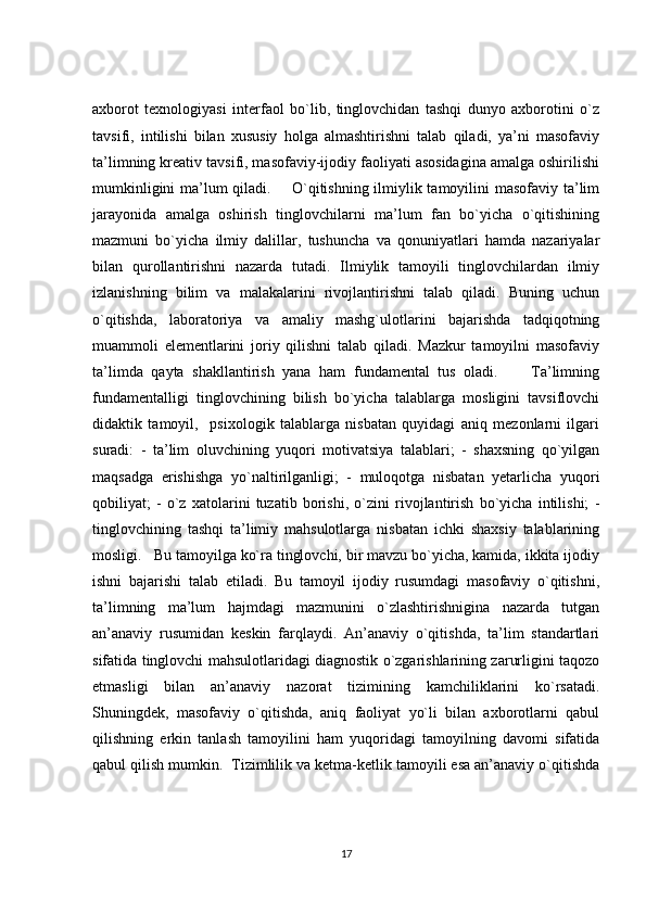 axborot   texnologiyasi   interfaol   bo`lib,   tinglovchidan   tashqi   dunyo   axborotini   o`z
tavsifi,   intilishi   bilan   xususiy   holga   almashtirishni   talab   qiladi,   ya’ni   masofaviy
ta’limning kreativ tavsifi, masofaviy-ijodiy faoliyati asosidagina amalga oshirilishi
mumkinligini  ma’lum qiladi.       O`qitishning ilmiylik tamoyilini masofaviy ta’lim
jarayonida   amalga   oshirish   tinglovchilarni   ma’lum   fan   bo`yicha   o`qitishining
mazmuni   bo`yicha   ilmiy   dalillar,   tushuncha   va   qonuniyatlari   hamda   nazariyalar
bilan   qurollantirishni   nazarda   tutadi.   Ilmiylik   tamoyili   tinglovchilardan   ilmiy
izlanishning   bilim   va   malakalarini   rivojlantirishni   talab   qiladi.   Buning   uchun
o`qitishda,   laboratoriya   va   amaliy   mashg`ulotlarini   bajarishda   tadqiqotning
muammoli   elementlarini   joriy   qilishni   talab   qiladi.   Mazkur   tamoyilni   masofaviy
ta’limda   qayta   shakllantirish   yana   ham   fundamental   tus   oladi.         Ta’limning
fundamentalligi   tinglovchining   bilish   bo`yicha   talablarga   mosligini   tavsiflovchi
didaktik   tamoyil,     psixologik   talablarga   nisbatan   quyidagi   aniq   mezonlarni   ilgari
suradi:   -   ta’lim   oluvchining   yuqori   motivatsiya   talablari;   -   shaxsning   qo`yilgan
maqsadga   erishishga   yo`naltirilganligi;   -   muloqotga   nisbatan   yetarlicha   yuqori
qobiliyat;   -   o`z   xatolarini   tuzatib   borishi,   o`zini   rivojlantirish   bo`yicha   intilishi;   -
tinglovchining   tashqi   ta’limiy   mahsulotlarga   nisbatan   ichki   shaxsiy   talablarining
mosligi.   Bu tamoyilga ko`ra tinglovchi, bir mavzu bo`yicha, kamida, ikkita ijodiy
ishni   bajarishi   talab   etiladi.   Bu   tamoyil   ijodiy   rusumdagi   masofaviy   o`qitishni,
ta’limning   ma’lum   hajmdagi   mazmunini   o`zlashtirishnigina   nazarda   tutgan
an’anaviy   rusumidan   keskin   farqlaydi.   An’anaviy   o`qitishda,   ta’lim   standartlari
sifatida tinglovchi mahsulotlaridagi diagnostik o`zgarishlarining zarurligini taqozo
etmasligi   bilan   an’anaviy   nazorat   tizimining   kamchiliklarini   ko`rsatadi.
Shuningdek,   masofaviy   o`qitishda,   aniq   faoliyat   yo`li   bilan   axborotlarni   qabul
qilishning   erkin   tanlash   tamoyilini   ham   yuqoridagi   tamoyilning   davomi   sifatida
qabul qilish mumkin.  Tizimlilik va ketma-ketlik tamoyili esa an’anaviy o`qitishda
17 