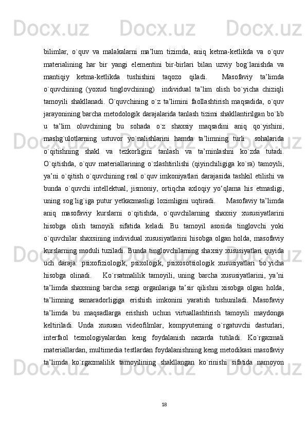 bilimlar,   o`quv   va   malakalarni   ma’lum   tizimda,   aniq   ketma-ketlikda   va   o`quv
materialining   har   bir   yangi   elementini   bir-birlari   bilan   uzviy   bog`lanishda   va
mantiqiy   ketma-ketlikda   tushishini   taqozo   qiladi.     Masofaviy   ta’limda
o`quvchining   (yoxud   tinglovchining)     individual   ta’lim   olish   bo`yicha   chiziqli
tamoyili   shakllanadi.   O`quvchining   o`z   ta’limini   faollashtirish   maqsadida,   o`quv
jarayonining barcha metodologik darajalarida tanlash tizimi shakllantirilgan bo`lib
u   ta’lim   oluvchining   bu   sohada   o`z   shaxsiy   maqsadini   aniq   qo`yishini,
mashg`ulotlarning   ustuvor   yo`nalishlarini   hamda   ta’limning   turli     sohalarida
o`qitishning   shakl   va   tezkorligini   tanlash   va   ta’minlashni   ko`zda   tutadi.
O`qitishda,   o`quv   materiallarining   o`zlashtirilishi   (qiyinchiligiga   ko`ra)   tamoyili,
ya’ni   o`qitish   o`quvchining   real   o`quv   imkoniyatlari   darajasida   tashkil   etilishi   va
bunda   o`quvchi   intellektual,   jismoniy,   ortiqcha   axloqiy   yo‘qlama   his   etmasligi,
uning   sog`lig`iga   putur   yetkazmasligi   lozimligini   uqtiradi.         Masofaviy   ta’limda
aniq   masofaviy   kurslarni   o`qitishda,   o`quvchilarning   shaxsiy   xususiyatlarini
hisobga   olish   tamoyili   sifatida   keladi.   Bu   tamoyil   asosida   tinglovchi   yoki
o`quvchilar   shaxsining   individual   xususiyatlarini   hisobga   olgan   holda,   masofaviy
kurslarning moduli tuziladi. Bunda tinglovchilarning shaxsiy xususiyatlari  quyida
uch   daraja:   psixofiziologik,   psixologik,   psixosotsiologik   xususiyatlari   bo`yicha
hisobga   olinadi.       Ko`rsatmalilik   tamoyili,   uning   barcha   xususiyatlarini,   ya’ni
ta’limda   shaxsning   barcha   sezgi   organlariga   ta’sir   qilishni   xisobga   olgan   holda,
ta’limning   samaradorligiga   erishish   imkonini   yaratish   tushuniladi.   Masofaviy
ta’limda   bu   maqsadlarga   erishish   uchun   virtuallashtirish   tamoyili   maydonga
keltiriladi.   Unda   xususan   videofilmlar,   kompyuterning   o`rgatuvchi   dasturlari,
interfaol   texnologiyalardan   keng   foydalanish   nazarda   tutiladi.   Ko`rgazmali
materiallardan, multimedia testlardan foydalanishning keng metodikasi masofaviy
ta’limda   ko`rgazmalilik   tamoyilining   shakllangan   ko`rinishi   sifatida   namoyon
18