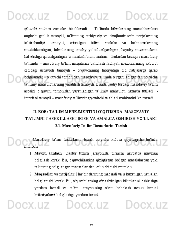 qiluvchi   muhim   vositalar   hisoblanadi.       Ta’limda   bilimlarning   mustahkamlash
anglashilganlik   tamoyili,   ta’limning   tarbiyaviy   va   rivojlantiruvchi   natijalarining
ta’sirchanligi   tamoyili,   erishilgan   bilim,   malaka   va   ko`nikmalarning
mustahkamligini,   bilimlarning   amaliy   yo`naltirilganligini,   hayotiy   muammolarni
hal etishga qaratilganligini ta’minlash bilan muhim.   Bulardan tashqari masofaviy
ta’limda:  -   masofaviy  ta’lim   natijalarini  baholash   faoliyati  mezonlarining  axborot
oldidagi   ustuvorli   tamoyili   –   o`quvchining   faoliyatiga   oid   natijalarga   qarab
belgilanadi; - o`quvchi tomonidan masofaviy ta’limda o`rganiladigan fan bo`yicha
ta’limiy mahsulotlarning yaratilish tamoyili. Bunda ijodiy turdagi masofaviy ta’lim
asosini   o`quvchi   tomonidan   yaratiladigan   ta’limiy   mahsuloti   nazarda   tutiladi;   -
interfaol tamoyil – masofaviy ta’limning yetakchi talablari mohiyatini ko`rsatadi. 
 
II. BOB:  TA’LIM MENEJMENTINI O’QITISHDA   MASOFAVIY
TA’LIMNI TASHKILLASHTIRISH VA AMALGA OSHIRISH YO’LLARI
2.1. Masofaviy Ta’lim Dasturlarini Tuzish
  Masofaviy   ta'lim   dasturlarini   tuzish   bo'yicha   xulosa   quyidagicha   bo'lishi
mumkin:
1. Mavzu   tanlash :   Dastur   tuzish   jarayonida   birinchi   navbatda   mavzuni
belgilash   kerak.   Bu,   o'quvchilarning   qiziqtirgan   bo'lgan   masalalardan   yoki
ta'limning belgilangan maqsadlaridan kelib chiqishi mumkin.
2. Maqsadlar va natijalar : Har bir darsning maqsadi va u kuzatilgan natijalari
belgilanishi  kerak. Bu, o'quvchilarning o'zlashtirilgan bilimlarini oshirishga
yordam   beradi   va   ta'lim   jarayonining   o'zini   baholash   uchun   kerakli
kriteriyalarni belgilashga yordam beradi.
19