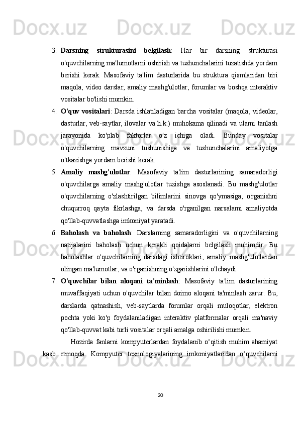 3. Darsning   strukturasini   belgilash :   Har   bir   darsning   strukturasi
o'quvchilarning ma'lumotlarni oshirish va tushunchalarini tuzatishda yordam
berishi   kerak.   Masofaviy   ta'lim   dasturlarida   bu   struktura   qismlaridan   biri
maqola,   video   darslar,   amaliy   mashg'ulotlar,   forumlar   va   boshqa   interaktiv
vositalar bo'lishi mumkin.
4. O'quv  vositalari :   Darsda  ishlatiladigan   barcha   vositalar   (maqola,   videolar,
dasturlar, veb-saytlar, ilovalar va h.k.) muhokama qilinadi va ularni tanlash
jarayonida   ko'plab   faktorlar   o'z   ichiga   oladi.   Bunday   vositalar
o'quvchilarning   mavzuni   tushunishiga   va   tushunchalarini   amaliyotga
o'tkazishga yordam berishi kerak.
5. Amaliy   mashg'ulotlar :   Masofaviy   ta'lim   dasturlarining   samaradorligi
o'quvchilarga   amaliy   mashg'ulotlar   tuzishga   asoslanadi.   Bu   mashg'ulotlar
o'quvchilarning   o'zlashtirilgan   bilimlarini   sinovga   qo'ymasiga,   o'rganishni
chuqurroq   qayta   fikrlashga,   va   darsda   o'rganilgan   narsalarni   amaliyotda
qo'llab-quvvatlashga imkoniyat yaratadi.
6. Baholash   va   baholash :   Darslarning   samaradorligini   va   o'quvchilarning
natijalarini   baholash   uchun   kerakli   qoidalarni   belgilash   muhimdir.   Bu
baholashlar   o'quvchilarning   darsdagi   ishtiroklari,   amaliy   mashg'ulotlardan
olingan ma'lumotlar, va o'rganishning o'zgarishlarini o'lchaydi.
7. O'quvchilar   bilan   aloqani   ta'minlash :   Masofaviy   ta'lim   dasturlarining
muvaffaqiyati   uchun   o'quvchilar   bilan   doimo   aloqani   ta'minlash   zarur.   Bu,
darslarda   qatnashish,   veb-saytlarda   forumlar   orqali   muloqotlar,   elektron
pochta   yoki   ko'p   foydalaniladigan   interaktiv   platformalar   orqali   ma'naviy
qo'llab-quvvat kabi turli vositalar orqali amalga oshirilishi mumkin.
            Hozirda   fanlarni   kompyuterlardan   foydalanib   o‘qitish   muhim   ahamiyat
kasb   etmoqda.   Kompyuter   texnologiyalarining   imkoniyatlaridan   o‘quvchilarni
20