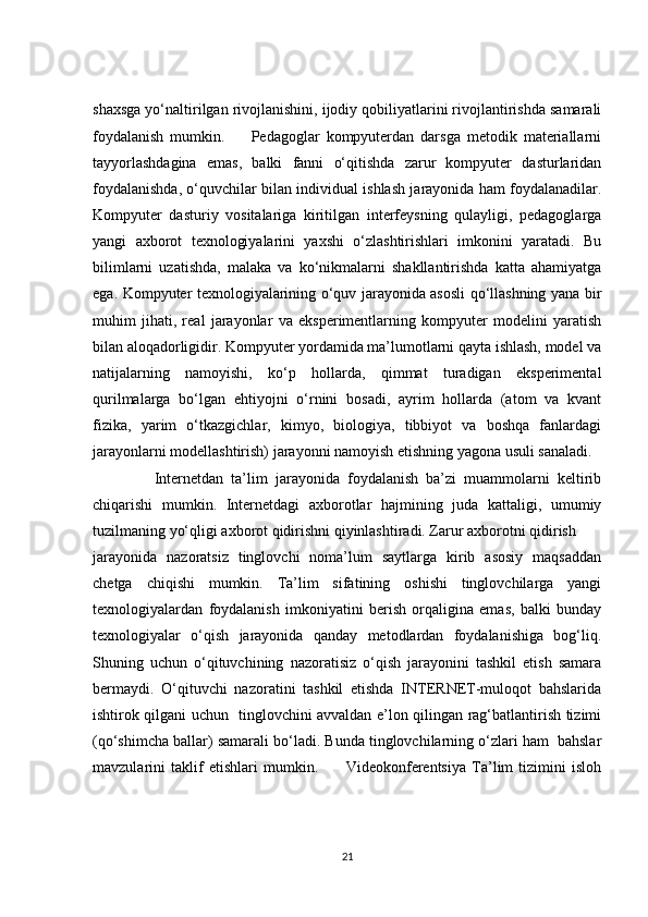shaxsga yo‘naltirilgan rivojlanishini, ijodiy qobiliyatlarini rivojlantirishda samarali
foydalanish   mumkin.         Pedagoglar   kompyuterdan   darsga   metodik   materiallarni
tayyorlashdagina   emas,   balki   fanni   o‘qitishda   zarur   kompyuter   dasturlaridan
foydalanishda, o‘quvchilar bilan individual ishlash jarayonida ham foydalanadilar.
Kompyuter   dasturiy   vositalariga   kiritilgan   interfeysning   qulayligi,   pedagoglarga
yangi   axborot   texnologiyalarini   yaxshi   o‘zlashtirishlari   imkonini   yaratadi.   Bu
bilimlarni   uzatishda,   malaka   va   ko‘nikmalarni   shakllantirishda   katta   ahamiyatga
ega. Kompyuter texnologiyalarining o‘quv jarayonida asosli qo‘llashning yana bir
muhim   jihati,   real   jarayonlar   va   eksperimentlarning   kompyuter   modelini   yaratish
bilan aloqadorligidir. Kompyuter yordamida ma’lumotlarni qayta ishlash, model va
natijalarning   namoyishi,   ko‘p   hollarda,   qimmat   turadigan   eksperimental
qurilmalarga   bo‘lgan   ehtiyojni   o‘rnini   bosadi,   ayrim   hollarda   (atom   va   kvant
fizika,   yarim   o‘tkazgichlar,   kimyo,   biologiya,   tibbiyot   va   boshqa   fanlardagi
jarayonlarni modellashtirish) jarayonni namoyish etishning yagona usuli sanaladi. 
          Internetdan   ta’lim   jarayonida   foydalanish   ba’zi   muammolarni   keltirib
chiqarishi   mumkin.   Internetdagi   axborotlar   hajmining   juda   kattaligi,   umumiy
tuzilmaning yo‘qligi axborot qidirishni qiyinlashtiradi. Zarur axborotni qidirish 
jarayonida   nazoratsiz   tinglovchi   noma’lum   saytlarga   kirib   asosiy   maqsaddan
chetga   chiqishi   mumkin.   Ta’lim   sifatining   oshishi   tinglovchilarga   yangi
texnologiyalardan   foydalanish   imkoniyatini   berish   orqaligina   emas,   balki   bunday
texnologiyalar   o‘qish   jarayonida   qanday   metodlardan   foydalanishiga   bog‘liq.
Shuning   uchun   o‘qituvchining   nazoratisiz   o‘qish   jarayonini   tashkil   etish   samara
bermaydi.   O‘qituvchi   nazoratini   tashkil   etishda   INTERNET-muloqot   bahslarida
ishtirok qilgani uchun   tinglovchini avvaldan e’lon qilingan rag‘batlantirish tizimi
(qo‘shimcha ballar) samarali bo‘ladi. Bunda tinglovchilarning o‘zlari ham  bahslar
mavzularini   taklif   etishlari   mumkin.           Videokonferentsiya   Ta’lim   tizimini   isloh
21 