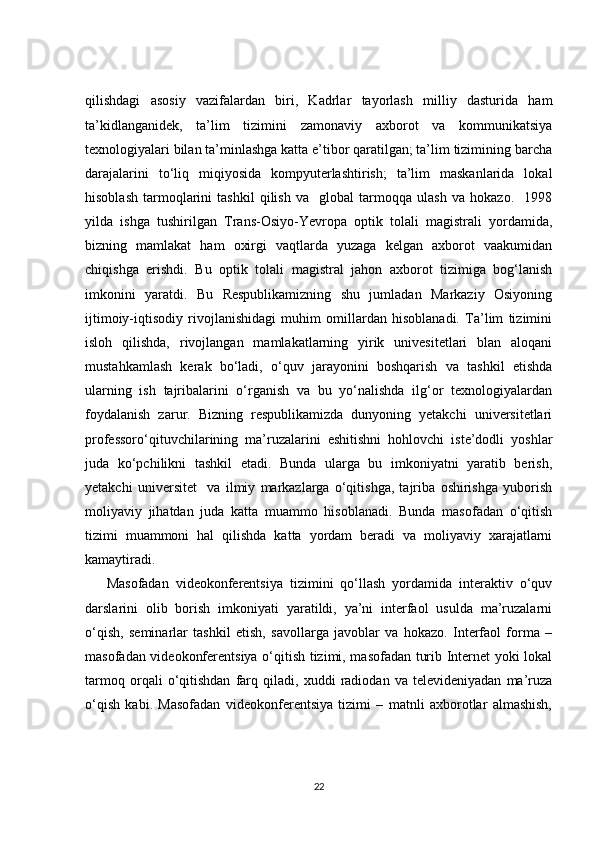 qilishdagi   asosiy   vazifalardan   biri,   Kadrlar   tayorlash   milliy   dasturida   ham
ta’kidlanganidek,   ta’lim   tizimini   zamonaviy   axborot   va   kommunikatsiya
texnologiyalari bilan ta’minlashga katta e’tibor qaratilgan; ta’lim tizimining barcha
darajalarini   to‘liq   miqiyosida   kompyuterlashtirish;   ta’lim   maskanlarida   lokal
hisoblash   tarmoqlarini   tashkil   qilish   va     global   tarmoqqa   ulash   va   hokazo.     1998
yilda   ishga   tushirilgan   Trans-Osiyo-Yevropa   optik   tolali   magistrali   yordamida,
bizning   mamlakat   ham   oxirgi   vaqtlarda   yuzaga   kelgan   axborot   vaakumidan
chiqishga   erishdi.   Bu   optik   tolali   magistral   jahon   axborot   tizimiga   bog‘lanish
imkonini   yaratdi.   Bu   Respublikamizning   shu   jumladan   Markaziy   Osiyoning
ijtimoiy-iqtisodiy   rivojlanishidagi   muhim   omillardan   hisoblanadi.   Ta’lim   tizimini
isloh   qilishda,   rivojlangan   mamlakatlarning   yirik   univesitetlari   blan   aloqani
mustahkamlash   kerak   bo‘ladi,   o‘quv   jarayonini   boshqarish   va   tashkil   etishda
ularning   ish   tajribalarini   o‘rganish   va   bu   yo‘nalishda   ilg‘or   texnologiyalardan
foydalanish   zarur.   Bizning   respublikamizda   dunyoning   yetakchi   universitetlari
professoro‘qituvchilarining   ma’ruzalarini   eshitishni   hohlovchi   iste’dodli   yoshlar
juda   ko‘pchilikni   tashkil   etadi.   Bunda   ularga   bu   imkoniyatni   yaratib   berish,
yetakchi   universitet     va   ilmiy   markazlarga   o‘qitishga,   tajriba   oshirishga   yuborish
moliyaviy   jihatdan   juda   katta   muammo   hisoblanadi.   Bunda   masofadan   o‘qitish
tizimi   muammoni   hal   qilishda   katta   yordam   beradi   va   moliyaviy   xarajatlarni
kamaytiradi.
Masofadan   videokonferentsiya   tizimini   qo‘llash   yordamida   interaktiv   o‘quv
darslarini   olib   borish   imkoniyati   yaratildi,   ya’ni   interfaol   usulda   ma’ruzalarni
o‘qish,   seminarlar   tashkil   etish,   savollarga   javoblar   va   hokazo.   Interfaol   forma   –
masofadan videokonferentsiya o‘qitish tizimi, masofadan turib Internet yoki lokal
tarmoq   orqali   o‘qitishdan   farq   qiladi,   xuddi   radiodan   va   televideniyadan   ma’ruza
o‘qish   kabi.   Masofadan   videokonferentsiya   tizimi   –   matnli   axborotlar   almashish,
22