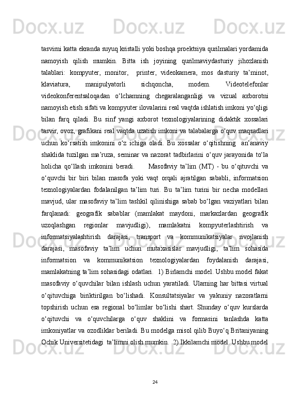 tasvirni katta ekranda suyuq kristalli yoki boshqa proektsiya qurilmalari yordamida
namoyish   qilish   mumkin.   Bitta   ish   joyining   qurilmaviydasturiy   jihozlanish
talablari:   kompyuter,   monitor,     printer,   videokamera,   mos   dasturiy   ta’minot,
klaviatura,   manipulyatorli   sichqoncha,   modem.   Videotelefonlar
videokonferentsaloqadan   o‘lchamning   chegaralanganligi   va   vizual   axborotni
namoyish etish sifati va kompyuter ilovalarini real vaqtda ishlatish imkoni yo‘qligi
bilan   farq   qiladi.   Bu   sinf   yangi   axborot   texnologiyalarining   didaktik   xossalari
tasvir, ovoz, grafikani real vaqtda uzatish imkoni va talabalarga o‘quv maqsadlari
uchun   ko‘rsatish   imkonini   o‘z   ichiga   oladi.   Bu   xossalar   o‘qitishning     an’anaviy
shaklida   tuzilgan   ma’ruza,   seminar   va   nazorat   tadbirlarini   o‘quv   jarayonida   to‘la
holicha   qo‘llash   imkonini   beradi.           Masofaviy   ta’lim   (MT)   -   bu   o‘qituvchi   va
o‘quvchi   bir   biri   bilan   masofa   yoki   vaqt   orqali   ajratilgan   sababli,   informatsion
texnologiyalardan   fodalanilgan   ta’lim   turi.   Bu   ta’lim   turini   bir   necha   modellari
mavjud,   ular   masofaviy   ta’lim   tashkil   qilinishiga   sabab   bo‘lgan   vaziyatlari   bilan
farqlanadi:   geografik   sabablar   (mamlakat   maydoni,   markazlardan   geografik
uzoqlashgan   regionlar   mavjudligi),   mamlakatni   kompyuterlashtirish   va
informatsiyalashtirish   darajasi,   transport   va   kommunikatsiyalar   rivojlanish
darajasi,   masofaviy   ta’lim   uchun   mutaxasislar   mavjudligi,   ta’lim   sohasida
informatsion   va   kommunikatsion   texnologiyalardan   foydalanish   darajasi,
mamlakatning ta’lim sohasidagi odatlari.   1) Birlamchi model. Ushbu model fakat
masofaviy   o‘quvchilar   bilan   ishlash   uchun   yaratiladi.   Ularning   har   bittasi   virtual
o‘qituvchiga   biriktirilgan   bo‘lishadi.   Konsultatsiyalar   va   yakuniy   nazoratlarni
topshirish   uchun   esa   regional   bo‘limlar   bo‘lishi   shart.   Shunday   o‘quv   kurslarda
o‘qituvchi   va   o‘quvchilarga   o‘quv   shaklini   va   formasini   tanlashda   katta
imkoniyatlar va ozodliklar beriladi. Bu modelga misol qilib Buyo‘q Britaniyaning
Ochik Universitetidagi  ta’limni olish mumkin.  2) Ikkilamchi model. Ushbu model
24