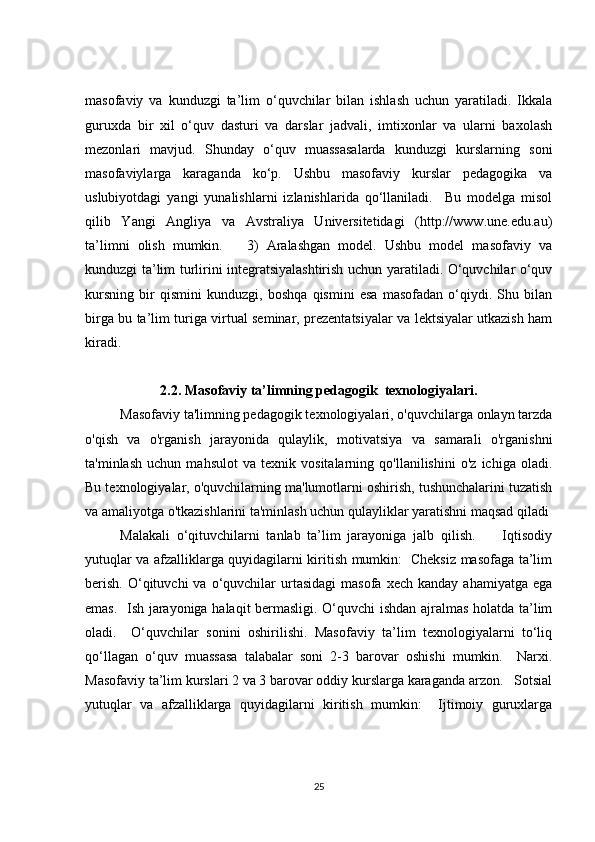 masofaviy   va   kunduzgi   ta’lim   o‘quvchilar   bilan   ishlash   uchun   yaratiladi.   Ikkala
guruxda   bir   xil   o‘quv   dasturi   va   darslar   jadvali,   imtixonlar   va   ularni   baxolash
mezonlari   mavjud.   Shunday   o‘quv   muassasalarda   kunduzgi   kurslarning   soni
masofaviylarga   karaganda   ko‘p.   Ushbu   masofaviy   kurslar   pedagogika   va
uslubiyotdagi   yangi   yunalishlarni   izlanishlarida   qo‘llaniladi.     Bu   modelga   misol
qilib   Yangi   Angliya   va   Avstraliya   Universitetidagi   (http://www.une.edu.au)
ta’limni   olish   mumkin.       3)   Aralashgan   model.   Ushbu   model   masofaviy   va
kunduzgi ta’lim turlirini integratsiyalashtirish uchun yaratiladi. O‘quvchilar o‘quv
kursning   bir   qismini   kunduzgi,   boshqa   qismini   esa   masofadan   o‘qiydi.   Shu   bilan
birga bu ta’lim turiga virtual seminar, prezentatsiyalar va lektsiyalar utkazish ham
kiradi.   
2.2. Masofaviy ta’limning pedagogik  texnologiyalari.
Masofaviy ta'limning pedagogik texnologiyalari, o'quvchilarga onlayn tarzda
o'qish   va   o'rganish   jarayonida   qulaylik,   motivatsiya   va   samarali   o'rganishni
ta'minlash   uchun   mahsulot   va   texnik   vositalarning   qo'llanilishini   o'z   ichiga   oladi.
Bu texnologiyalar, o'quvchilarning ma'lumotlarni oshirish, tushunchalarini tuzatish
va amaliyotga o'tkazishlarini ta'minlash uchun qulayliklar yaratishni maqsad qiladi
Malakali   o‘qituvchilarni   tanlab   ta’lim   jarayoniga   jalb   qilish.         Iqtisodiy
yutuqlar va afzalliklarga quyidagilarni kiritish mumkin:   Cheksiz masofaga ta’lim
berish.   O‘qituvchi   va  o‘quvchilar  urtasidagi  masofa   xech  kanday  ahamiyatga   ega
emas.   Ish jarayoniga halaqit bermasligi. O‘quvchi ishdan ajralmas holatda ta’lim
oladi.     O‘quvchilar   sonini   oshirilishi.   Masofaviy   ta’lim   texnologiyalarni   to‘liq
qo‘llagan   o‘quv   muassasa   talabalar   soni   2-3   barovar   oshishi   mumkin.     Narxi.
Masofaviy ta’lim kurslari 2 va 3 barovar oddiy kurslarga karaganda arzon.   Sotsial
yutuqlar   va   afzalliklarga   quyidagilarni   kiritish   mumkin:     Ijtimoiy   guruxlarga
25 